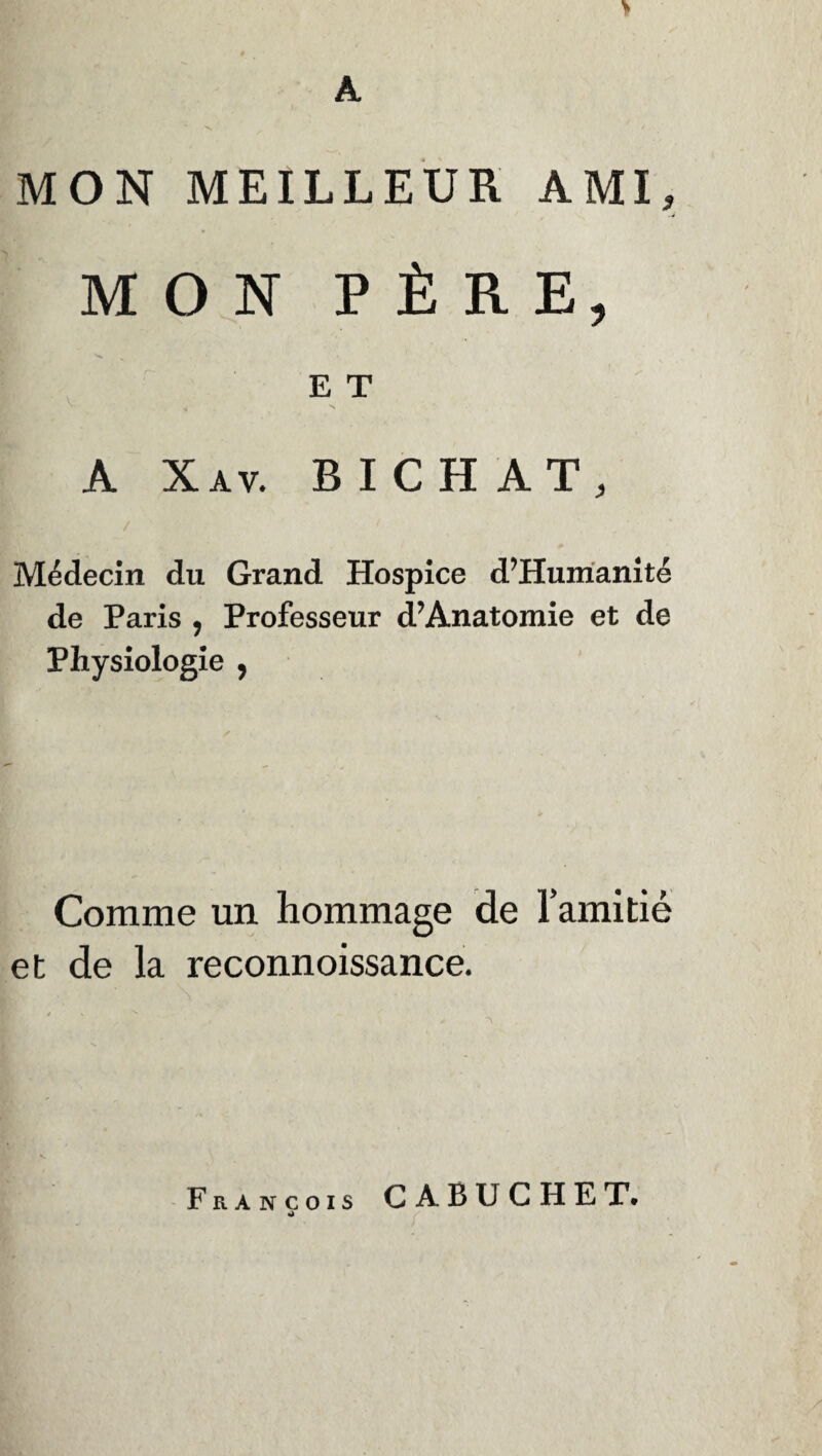 A MON MEILLEUR AMI, MON PÈRE, E T A Xav. B I CH AT, Médecin du Grand Hospice d’Humanité de Paris , Professeur d? Anatomie et de Physiologie , Comme un hommage de l’amitié et de la reconnoissance. François C ABUCHET.