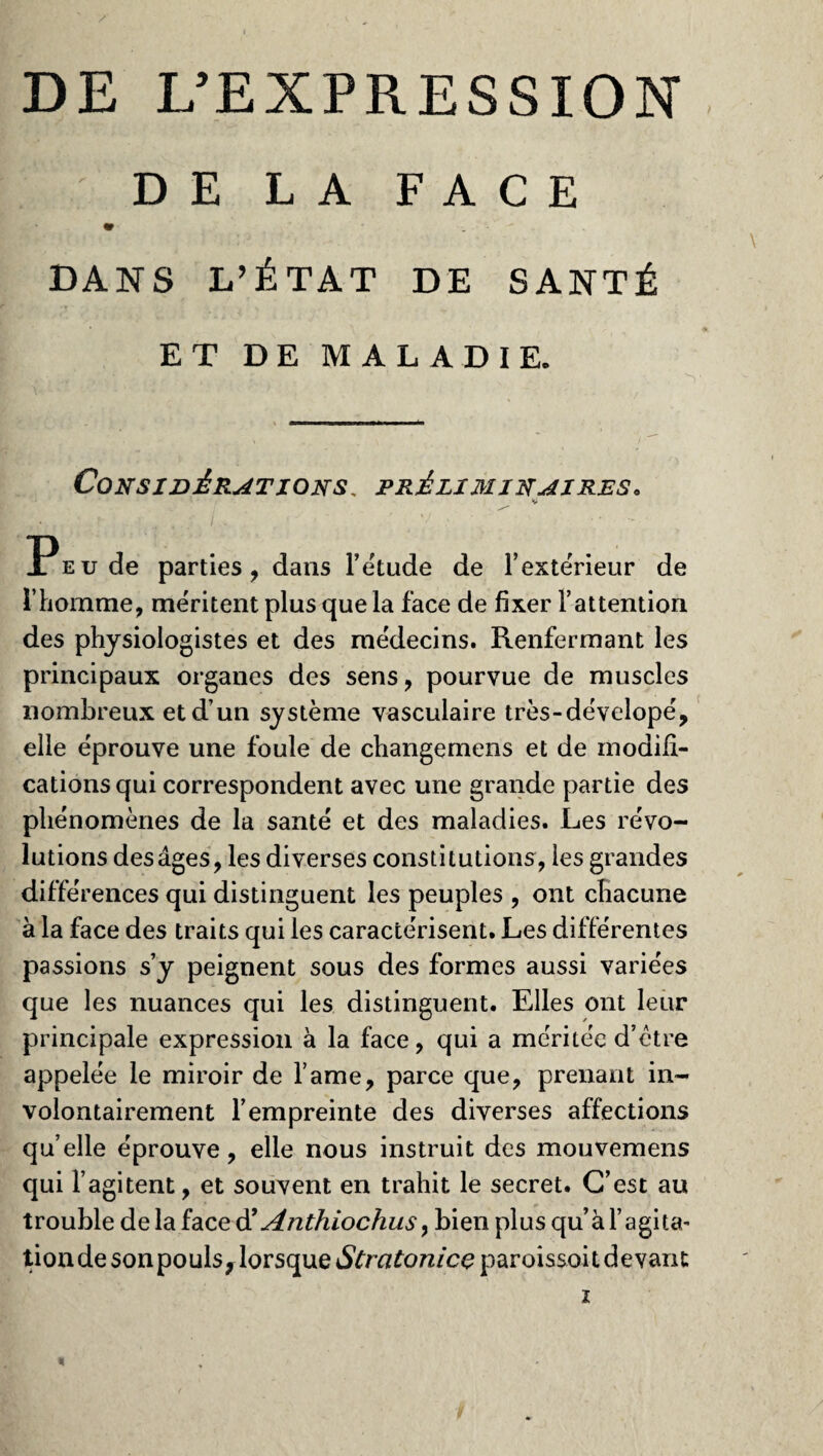 DE L’EXPRESSION DE LA FACE «r V''* . DANS L’ÉTAT DE SANTÉ ET DE MALADIE. Considérations, préliminaires. V ' //, ■ Peu de parties, dans l’étude de l’exte'rieur de l’homme, méritent plus que la face de fixer l’attention des physiologistes et des médecins. Renfermant les principaux organes des sens, pourvue de muscles nombreux et d’un système vasculaire très-dévelopé, elle éprouve une foule de changemens et de modifi¬ cations qui correspondent avec une grande partie des phénomènes de la santé et des maladies. Les révo¬ lutions des âges, les diverses constitutions, les grandes différences qui distinguent les peuples , ont chacune à la face des traits qui les caractérisent. Les différentes passions s’y peignent sous des formes aussi variées que les nuances qui les distinguent. Elles ont leur principale expression à la face, qui a méritée d’ctre appelée le miroir de l’ame, parce que, prenant in¬ volontairement l’empreinte des diverses affections qu’elle éprouve, elle nous instruit des mouvemens qui l’agitent, et souvent en trahit le secret. C’est au trouble de la face d' Anthiochus y bien plus qu’àl’agita- tiondesonpoulsjlorsque&rafo72/ceparoissoitdevaru