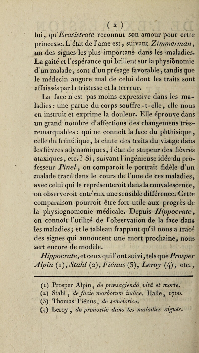 lui, qu'Erasistrate reconnut son amour pour cette princesse. L’état de l’ame est, suivant Zimmerman , un des signes les plus importans dans les maladies. La gaîté et l’espérance qui brillent sur la physionomie d’un malade, sont d’un présage favorable, tandis que le médecin augure mal de celui dont les traits sont affaissés par la tristesse et la terreur. La face n’est pas moins expressive dans les ma¬ ladies : une partie du corps souffre-1-elle, elle nous en instruit et exprime la douleur. Elle éprouve dans un grand nombre d’affections des changemens très- remarquables : qui ne connoît la face du phthisique, celle du frénétique, la chute des traits du visage dans les fièvres adynamiques, l’état de stupeur des fièvres ataxiques, etc.? Si, suivant l’ingénieuse idée du pro¬ fesseur Pinel, on comparoit le portrait fidèle d’un malade tracé dans le cours de l’une de ces maladies, avec celui qui le représenteroit dans la convalescence, on observeroit entr’eux une sensible différence. Cette comparaison pourroit être fort utile aux progrès de la physiognomonie médicale. Depuis Hippocrate, on connoît l’utilité de l’observation de la face dans les maladies; et le tableau frappant qu’il nous a tracé des signes qui annoncent une mort prochaine, nous sert encore de modèle. Hippocrate y et ceux qui l’ont suivi, tels que Prosper Alpin (i), Stahl (2), Fiénus (3), Leroy (4), etc., (1) Prosper Alpin, de prœsagiendcî vitâ et morte. (2) Stahl, defcicie morborum indice. Halle, 1700. (3) Thomas Fiénus, de semeiotice. (4) Leroy, du pronostic dans les maladies aiguës.