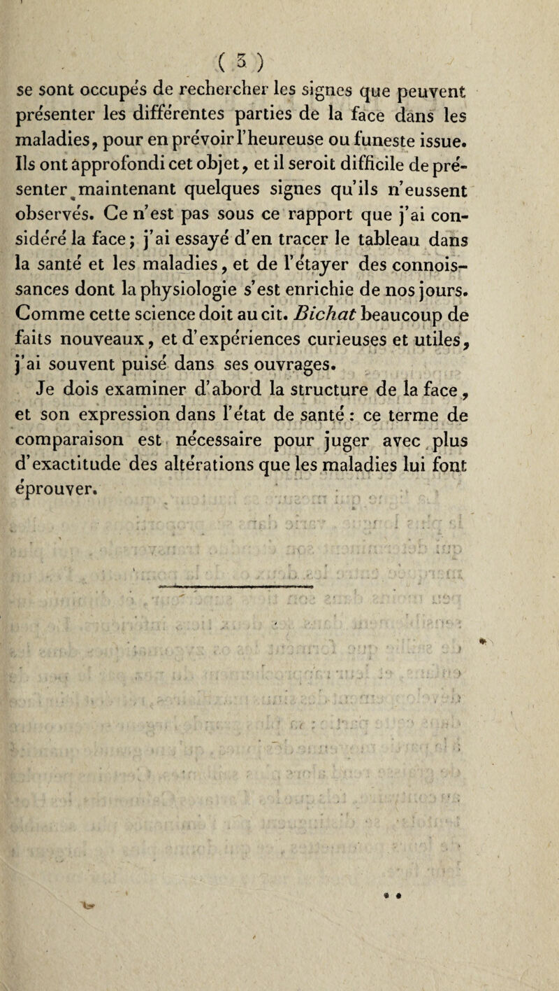se sont occupes de rechercher les signes que peuvent présenter les differentes parties de la face dans les maladies, pour en prévoir l’heureuse ou funeste issue. Ils ont approfondi cet objet, et il seroit difficile de pré¬ senter ^ maintenant quelques signes qu’ils n’eussent observés. Ce n’est pas sous ce rapport que j’ai con¬ sidéré la face; j’ai essayé d’en tracer le tableau dans la santé et les maladies, et de l’étayer des connois- sances dont la physiologie s’est enrichie de nos jours. Comme cette science doit au cit. Bichat beaucoup de faits nouveaux, et d’expériences curieuses et utiles, j’ai souvent puisé dans ses ouvrages. Je dois examiner d’abord la structure de la face - ■ 7 et son expression dans l’état de santé : ce terme de comparaison est nécessaire pour juger avec plus d’exactitude des altérations que les maladies lui font éprouver.