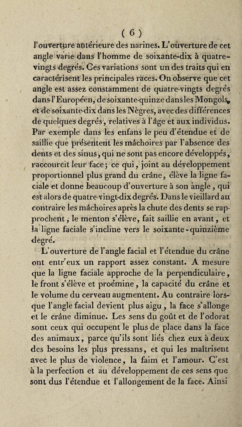 f ouverture anterieure des narines. L’ouverture de cet angle varie dans l’homme de soixante-dix à quatre- vingts degrés. Ces variations sont un des traits qui en caractérisent les principales races. On observe que cet angle est assez constamment de quatre-vingts degrés dans l’Européen, de soixante-quinze dans les Mongols^ et de soixante-dix dans les Nègres, avec des différences de quelques degrés , relatives à l’âge et aux individus. Par exemple dans les enfans le peu d’étendue et de saillie que présentent les mâchoires par l’absence des dents et des sinus, qui ne sont pas encore développés, raccourcit leur face ; ce qui, joint au développement proportionnel plus grand du crâne, élève la ligne fa¬ ciale et donne beaucoup d’ouverture à son angle, qui est alors de quatre-vingt-dix degrés. Dans le vieillard au contraire les mâchoires après la chute des dents se rap¬ prochent , le menton s’élève, fait saillie en avant, et la ligne faciale s’incline vers le soixante-quinzième degré. L’ouverture de l’angle facial et l’étendue du crâne ont entr’eux un rapport assez constant. A mesure que la ligne faciale approche de la perpendiculaire, le front s’élève et proémine , la capacité du crâne et le volume du cerveau augmentent. Au contraire lors¬ que l’angle facial devient plus aigu , la face s’allonge et le crâne diminue. Les sens du goût et de l’odorat sont ceux qui occupent le plus de place dans la face des animaux, parce qu’ils sont liés chez eux à deux des besoins les plus pressans, et qui les maîtrisent avec le plus de violence, la faim et l’amour. C’est à la perfection et au développement de ces sens que sont dus l’étendue et l’allongement de la face. Ainsi