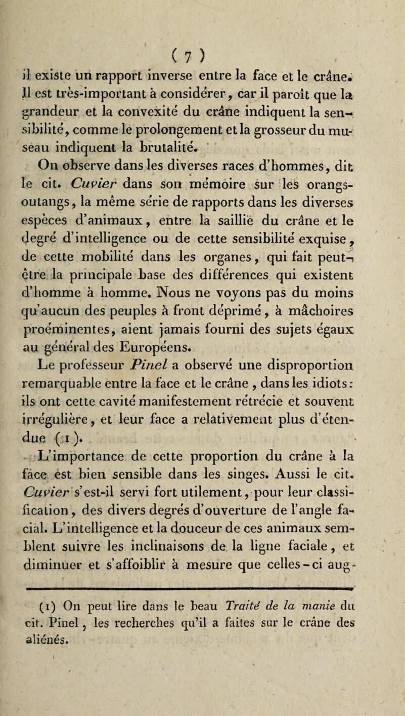 il existe un rapport inverse entre la face et le crâne. 11 est très-important à considérer, car il paroit que la grandeur et la convexité du crâne indiquent la sen¬ sibilité, comme le prolongement et la grosseur du mu¬ seau indiquent la brutalité. On observe dans les diverses races d’hommes, dit le cit. Cuvier dans son mémoire sur les orangs- outangs, la même série de rapports dans les diverses espèces d’animaux, entre la saillie du crâne et le degré d’intelligence ou de cette sensibilité exquise , de cette mobilité dans les organes, qui fait peut-? être la principale base des différences qui existent d’homme à homme. Nous ne voyons pas du moins qu’aucun des peuples à front déprimé, à mâchoires proéminentes, aient jamais fourni des sujets égaux au général des Européens. Le professeur Pinel a observé une disproportion remarquable entre la face et le crâne , dans les idiots: ils ont cette cavité manifestement rétrécie et souvent irrégulière, et leur face a relativement plus déten¬ due (jï ). L’importance de cette proportion du crâne à la face est bien sensible dans les singes. Aussi le cit. Cuvier s’est-il servi fort utilement, pour leur classi¬ fication, des divers degrés d’ouverture de l’angle fa¬ cial. L’intelligence et la douceur de ces animaux sem¬ blent suivre les inclinaisons de la ligne faciale, et diminuer et s’affoiblir à mesure que celles-ci aug- (i) On peut lire dans le beau Traité de la manie du cit. Pinel ? les recherches qu’il a faites sur le crâne des aliénés.
