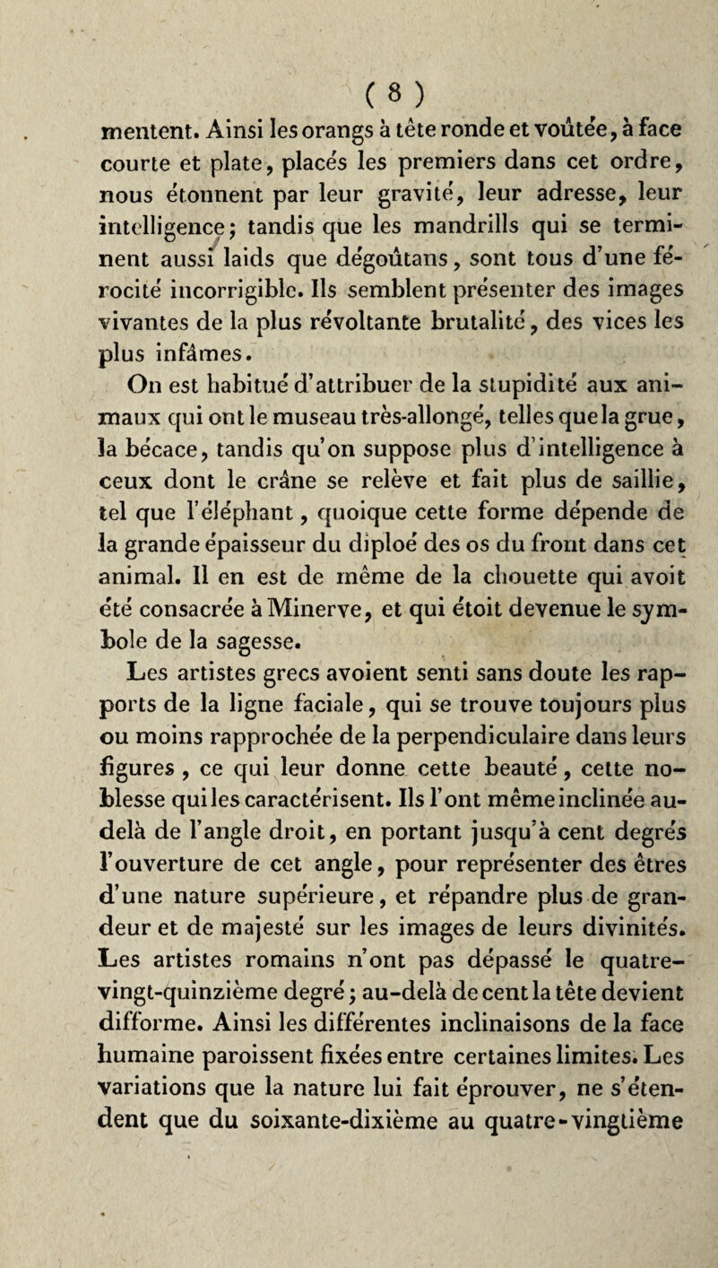 mentent. Ainsi les o rangs à tête ronde et voûtée, à face courte et plate, places les premiers dans cet ordre, nous étonnent par leur gravité, leur adresse, leur intelligence ; tandis que les mandrills qui se termi¬ nent aussi laids que dégoûtans, sont tous d’une fé¬ rocité incorrigible. Ils semblent présenter des images vivantes de la plus révoltante brutalité, des vices les plus infâmes. On est habitué d’attribuer de la stupidité aux ani¬ maux qui ont le museau très-allongé, telles que la grue, la bécace, tandis qu’on suppose plus d’intelligence à ceux dont le crâne se relève et fait plus de saillie, tel que l’éléphant, quoique cette forme dépende de la grande épaisseur du diploé des os du front dans cet animal. Il en est de même de la chouette qui a voit été consacrée à Minerve, et qui ëtoit devenue le sym¬ bole de la sagesse. Les artistes grecs avoient senti sans doute les rap¬ ports de la ligne faciale, qui se trouve toujours plus ou moins rapprochée de la perpendiculaire dans leurs figures , ce qui leur donne cette beauté, cette no¬ blesse qui les caractérisent. Ils l’ont même inclinée au- delà de l’angle droit, en portant jusqu’à cent degrés l’ouverture de cet angle, pour représenter des êtres d’une nature supérieure, et répandre plus de gran¬ deur et de majesté sur les images de leurs divinités. Les artistes romains n’ont pas dépassé le quatre- vingt-quinzième degré, au-delà de cent la tête devient difforme. Ainsi les différentes inclinaisons de la face humaine paroissent fixées entre certaines limites. Les variations que la nature lui fait éprouver, ne s’éten¬ dent que du soixante-dixième au quatre-vingtième