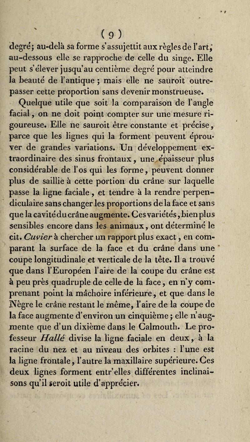 degré; au-delà sa forme s’assujettit aux règles de Fart,* au-dessous elle se rapproche de celle du singe. Elle peut s’élever jusqu’au centième degré pour atteindre la beauté de l’antique ; mais elle ne sauroit outre¬ passer cette proportion sans devenir monstrueuse. Quelque utile que soit la comparaison de l’angle facial, on ne doit point compter sur une mesure ri¬ goureuse. Elle ne sauroit être constante et précise, parce que les lignes qui la forment peuvent éprou* ver de grandes variations. Un développement ex¬ traordinaire des sinus frontaux, une épaisseur plus considérable de l’os qui les forme, peuvent donner plus de saillie à cette portion du crâne sur laquelle passe la ligne faciale, et tendre à la rendre perpen¬ diculaire sans changer les proportions de la face et sans que la cavitéducrâne augmente. Ces variétés,bien plus sensibles encore dans les animaux, ont déterminé le cit. Cuvier à chercher un rapport plus exact, en com¬ parant la surface de la face et du crâne dans une coupe longitudinale et verticale de la tête. Il a trouvé que dans l’Européen Faire de la coupe du crâne est à peu près quadruple de celle de la face, en n’y com¬ prenant point la mâchoire inférieure, et que dans le Nègre le crâne restant le même, Faire de la coupe de la face augmente d’environ un cinquième ; elle n’aug¬ mente que d’un dixième dans le Calmouth. Le pro¬ fesseur Halle divise la ligne faciale en deux, à la racine du nez et au niveau des orbites : l’une est la ligne frontale, l’autre la maxillaire supérieure.Ces deux lignes forment entr’elles différentes inclinai¬ sons qu’il seroit utile d’apprécier.