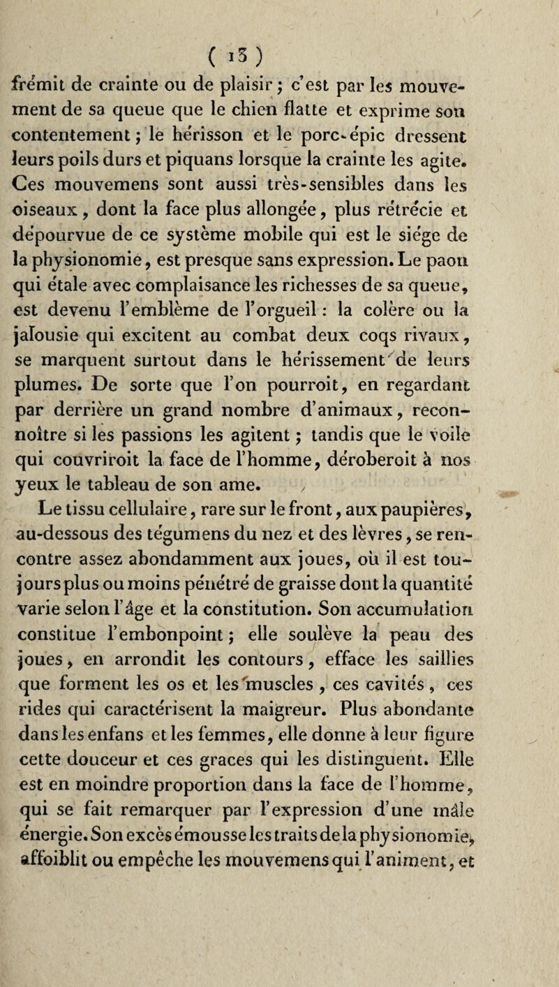 ( ,3) frémit de crainte ou de plaisir ; c’est par les mouve¬ ment de sa queue que le chien flatte et exprime son contentement ; le hérisson et le porc-épic dressent leurs poils durs et piquans lorsque la crainte les agite. Ces mouvemens sont aussi très-sensibles dans les oiseaux, dont la face plus allongée, plus rétrécie et dépourvue de ce système mobile qui est le siège de la physionomie, est presque sans expression. Le paon qui étale avec complaisance les richesses de sa queue, est devenu l’emblème de l’orgueil : la colère ou la jalousie qui excitent au combat deux coqs rivaux, se marquent surtout dans le hérissement de leurs plumes. De sorte que l’on pourrait, en regardant par derrière un grand nombre d’animaux, recon- noître si les passions les agitent ; tandis que le voile qui couvriroit la face de l’homme, déroberoit à nos yeux le tableau de son ame. y Le tissu cellulaire, rare sur le front, aux paupières, au-dessous des tégumens du nez et des lèvres, se ren¬ contre assez abondamment aux joues, où il est tou- joursplusoumoins pénétré de graisse dont la quantité varie selon l’âge et la constitution. Son accumulation constitue l’embonpoint ; elle soulève la peau des joues, en arrondit les contours, efface les saillies que forment les os et les muscles , ces cavités, ces rides qui caractérisent la maigreur. Plus abondante dans les enfans et les femmes, elle donne à leur figure cette douceur et ces grâces qui les distinguent. Elle est en moindre proportion dans la face de l’homme, qui se fait remarquer par l’expression d’une mâle énergie. Son excès émousse les traits de la phy sionom ie> affaiblit ou empêche les mouvemens qui l’animent, et