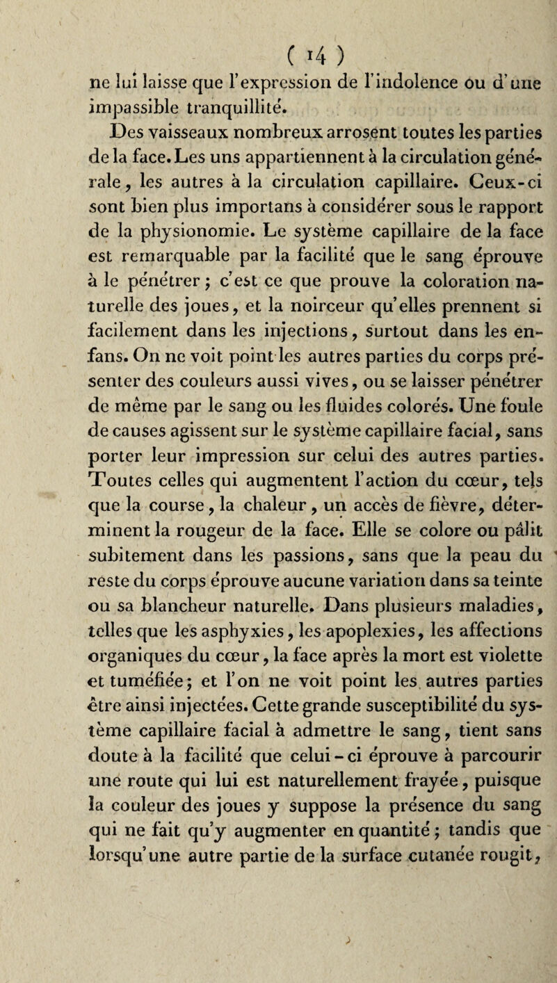 C »4 ) ne lui laisse que l’expression de l’indolence ou d’une impassible tranquillité. Des vaisseaux nombreux arrosent toutes les parties de la face. Les uns appartiennent à la circulation géné¬ rale , les autres à la circulation capillaire. Ceux-ci sont bien plus importans à considérer sous le rapport de la physionomie. Le système capillaire de la face est remarquable par la facilité que le sang éprouve à le pénétrer ; c’est ce que prouve la coloration na¬ turelle des joues, et la noirceur qu’elles prennent si facilement dans les injections, surtout dans les en- fans. On ne voit point les autres parties du corps pré¬ senter des couleurs aussi vives, ou se laisser pénétrer de même par le sang ou les fluides colorés. Une foule de causes agissent sur le système capillaire facial, sans porter leur impression sur celui des autres parties. Toutes celles qui augmentent l’action du cœur, tels que la course, la chaleur, un accès de fièvre, déter¬ minent la rougeur de la face. Elle se colore ou pâlit subitement dans les passions, sans que la peau du reste du corps éprouve aucune variation dans sa teinte ou sa blancheur naturelle. Dans plusieurs maladies, telles que les asphyxies, les apoplexies, les affections organiques du cœur, la face après la mort est violette et tuméfiée; et l’on ne voit point les autres parties être ainsi injectées. Cette grande susceptibilité du sys¬ tème capillaire facial à admettre le sang, tient sans doute à la facilité que celui - ci éprouve à parcourir une route qui lui est naturellement frayée, puisque la couleur des joues y suppose la présence du sang qui ne fait qu’y augmenter en quantité ; tandis que lorsqu’une autre partie de la surface cutanée rougit,