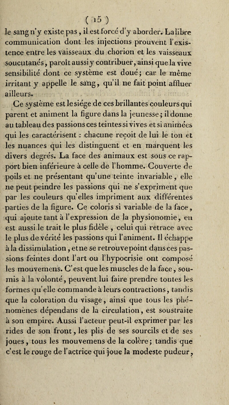 ( «5 ) le sang n’y existe pas , il est force d’y aborder. Lalibre communication dont les injections prouvent l’exis¬ tence entre les vaisseaux du chorion et les vaisseaux soucutanés, paroit aussiy contribuer, ainsi que la vive sensibilité dont ce système est doué; car le même irritant y appelle le saftg, qu’il ne fait point affluer ailleurs. Ce système est le siège de ces brillantes couleurs qui parent et animent la figure dans la jeunesse; il donne au tableau des passionsces teintes si vives et si animées qui les caractérisent : chacune reçoit de lui le ton et les nuances qui les distinguent et en marquent les divers degrés. La face des animaux est sous ce rap¬ port bien inférieure à celle de l’homme. Couverte de poils et ne présentant qu’une teinte invariable, elle ne peut peindre les passions qui ne s’expriment que par les couleurs qu elles impriment aux différentes parties de la figure. Ce coloris si variable de la face, qui ajoute tant à l’expression de la physionomie, eu est aussi le trait le plus fidèle , celui qui retrace avec le plus de vérité les passions qui l’animent. Il échappe à la dissimulation ,etne se retrouve point dans ces pas¬ sions feintes dont l’art ou l’hypocrisie ont composé les mouvemens. C’est que les muscles de la face, sou¬ mis à la volonté, peuvent lui faire prendre toutes les formes quelle commande à leurs contractions, tandis que la coloration du visage, ainsi que tous les phé¬ nomènes dépendans de la circulation, est soustraite à son empire. Aussi l’acteur peut-il exprimer par les rides de son front, les plis de ses sourcils et de ses joues, tous les mouvemens de la colère; tandis que c’est le rouge de l’actrice qui joue la modeste pudeur.