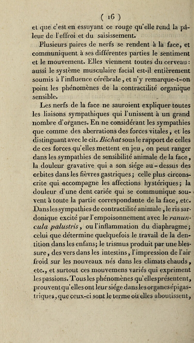 ( >6 ) et que c’est en essuyant ce rouge quelle rend la pâ¬ leur de l’effroi et du saisissement. Plusieurs paires de nerfs se rendent à la face, et communiquent à ses différentes parties le sentiment et le mouvement. Elles viennent toutes du cerveau : aussi le système musculaire facial est-il entièrement soumis à l’influence cérébrale, et n’y remarque-t-on point les phénomènes de la contractilité organique sensible. Les nerfs de la face ne sauroient expliquer toutes les liaisons sympathiques qui l’unissent à un grand nombre d’organes. En ne considérant les sympathies que comme des aberrations des forces vitales, et les distinguant avec le cit. Bichatsousle rapport de celles de ces forces qu elles mettent en jeu, on peut ranger dans les sympathies de sensibilité animale de la face, la douleur gravative qui a son siège au - dessus des orbites dans les fièvres gastriques ; celle plus circons¬ crite qui accompagne les affections hystériques; la douleur d’une dent cariée qui se communique sou¬ vent à toute la partie correspondante de la face, etc. Dans les sympathies de contractilité animale , le ris sar¬ donique excité par l’empoisonnement avec le ranun- cula palustris, ou l’inflammation du diaphragme; celui que détermine quelquefois le travail de la den¬ tition dans les enfans; le trismus produit par une bles¬ sure , des vers dans les intestins, l’impression de l’air froid sur les nouveaux nés dans les climats chauds, etc., et surtout ces mouvemens variés qui expriment les passions. Tous les phénomènes qu’ellesprésentent, prouvent qu’elles ont leur siège dans les organes épigas¬ triques, que ceux-ci sont le terme où elles aboutissent.