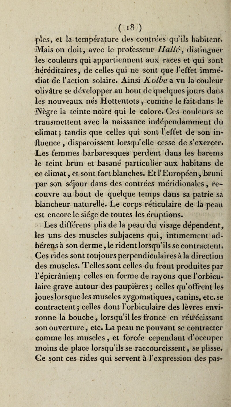 .pies, et la température des contrées qu’ils habitent. Mais on doit, avec le professeur Hatlé, distinguer les couleurs qui appartiennent aux races et qui sont héréditaires, de celles qui ne sont que l’effet immé¬ diat de l’action solaire. Ainsi Kolbe a vu la couleur olivâtre se développer au bout de quelques jours dans les nouveaux nés Hottentots, comme le fait dans le 3Nègre la teinte noire qui le colore. Ces couleurs se transmettent avec la naissance indépendamment du climat; tandis que celles qui sont l’effet de son in¬ fluence , disparoissent lorsqu’elle cesse de s’exercer. Les femmes barbaresques perdent dans les harems le teint brun et basané particulier aux habitans de ce climat, et sont fort blanches. Et l’Européen, bruni par son séjour dans des contrées méridionales, re¬ couvre au bout de quelque temps dans sa patrie sa blancheur naturelle. Le corps réticulaire de la peau est encore le siège de toutes les éruptions. Les différens plis de la peau du visage dépendent, les uns des muscles subjacens qui, intimement ad- hérens à son derme, le rident lorsqu’ils se contractent. Ces rides sont toujours perpendiculaires à la direction des muscles. Telles sont celles du front produites par l’épicrânien; celles en forme de rayons que l’orbicu- laire grave autour des paupières ; celles qu’offrent les joueslorsque les muscles zygomatiques, canins, etc.se contractent; celles dont l’orbiculaire des lèvres envi¬ ronne la bouche, lorsqu’il les fronce en rétrécissant son ouverture, etc. La peau ne pouvant se contracter comme les muscles, et forcée cependant d’occuper moins de place lorsqu’ils se raccourcissent, se plisse. Ge sont ces rides qui servent à l’expression des pas-
