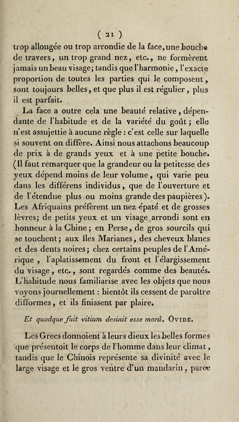 trop allongée ou trop arrondie de la face,une bouch« de travers, un trop grand nez, etc., ne formèrent jamais un beau visage; tandis que l’harmonie, l’exacte proportion de toutes les parties qui le composent, sont toujours belles, et que plus il est régulier, plus il est parfait. La face a outre cela une beauté relative, dépen¬ dante de l’habitude et de la variété du goût ; elle n’est assujettie à aucune règle : c’est celle sur laquelle si souvent on diffère. Ainsi nous attachons beaucoup de prix à de grands yeux et à une petite bouche. (Il faut remarquer que la grandeur ou la petitesse des yeux dépend moins de leur volume, qui varie peu dans les différens individus, que de l’ouverture et de l’étendue plus ou moins grande des paupières). Les Afriquains préfèrent un nez épaté et de grosses lèvres; de petits yeux et un visage arrondi sont en honneur à la Chine ; en Perse, de gros sourcils qui se touchent; aux lies Marianes, des cheveux blancs et des dents noires; chez certains peuples de l’Amé¬ rique , l’aplatissement du front et l’élargissement du visage, etc., sont regardés comme des beautés* L’habitude nous familiarise avec les objets que nous voyons journellement : bientôt ils cessent de paroitre difformes, et ils finissent par plaire. jEt quodque fuit vitium desinit esse mord, Ovide. Les Grecs donnoient à leurs dieux les belles formes que présentoit le corps de l’homme dans leur climat, tandis que le Chinois représente sa divinité avec le large visage et le gros ventre d’un mandarin, parce