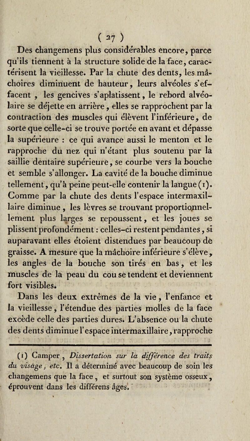 Des changemens plus considérables encore, parce qu’ils tiennent à la structure solide de la face, carac¬ térisent la vieillesse. Par la chute des dents, les mâ¬ choires diminuent de hauteur, leurs alvéoles s’ef¬ facent , les gencives s’aplatissent, le rebord alvéo¬ laire se déjette en arrière, elles se rapprochent par la contraction des muscles qui élèvent l’inférieure, de sorte que celle-ci se trouve portée en avant et dépasse la supérieure : ce qui avance aussi le menton et le rapproche du nez qui n’étant plus soutenu par la saillie dentaire supérieure, se courbe vers la bouche et semble s’allonger. La cavité de la bouche diminue tellement, qu’à peine peut-elle contenir la langue (i). Comme par la chute des dents l’espace intermaxil¬ laire diminue , les lèvres se trouvant proportionnel¬ lement plus larges se repoussent, et les joues se plissent profondément : celles-ci restent pendantes, si auparavant elles étoient distendues par beaucoup de graisse. A mesure que la mâchoire inférieure s’élève, les angles de la bouche son tirés en bas, et les muscles de la peau du cou se tendent et deviennent fort visibles. Dans les deux extrêmes de la vie, l’enfance et la vieillesse, l’étendue des parties molles de la face excède celle des parties dures. L’absence ou la chute des dents diminue l’espace intermaxillaire, rapproche (i) Camper , Dissertation sur la différence des traits du visage, etc. Il a déterminé avec beaucoup de soin les changemens que la face, et surtout son système osseux , éprouvent dans les différons âges.
