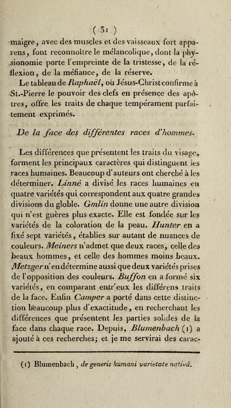 maigre, avec des muscles et des vaisseaux fort appa- rens, font reconnoître le mélancolique, dont la phy¬ sionomie porte l’empreinte de la tristesse, de la ré¬ flexion, de la méfiance, de la réserve. Le tableau de Raphaël, ou Jésus-Christconfirme à St.-Pierre le pouvoir des clefs en présence des apô¬ tres, offre les traits de chaque tempérament parfai¬ tement exprimés. De la face des différentes races d’hommes* Les différences que présentent les traits du visage* forment les principaux caractères qui distinguent les races humaines. Beaucoup d’auteurs ont cherché à les déterminer. Linné a divisé les races humaines en quatre variétés qui correspondent aux quatre grandes divisions du globle. Gmlin donne une autre division qui n’est guères plus exacte. Elle est fondée sur les variétés de la coloration de la peau. Hunter en a fixé sept variétés, établies sur autant de nuances de couleurs. Meiners n’admet que deux races, celle des beaux hommes, et celle des hommes moins beaux. Metzger n’en dé termine aussi que deux variétés prises de l’opposition des couleurs. Buffon en a formé six variétés, en comparant entr’eux les différens traits de la face. Enfin Camper a porté dans cette distinc¬ tion beaucoup plus d’exactitude, en recherchant les différences que présentent les parties solides de la face dans chaque race. Depuis, Blumenbach (i) a ajouté à ces recherches; et je me servirai des carac- (i) Blumenbach, degeneris humani varietate nativâ.