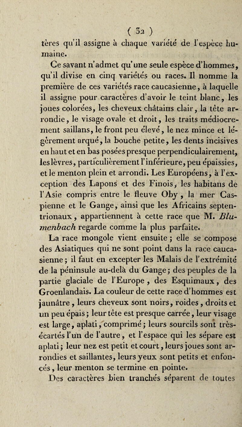 (3a) tères qu’il assigne à chaque variété de l’espèce hu¬ maine. Ce savant n’admet qu’une seule espèce d’hommes, qu’il divise en cinq variétés ou races. Il nomme la première de ces variétés race caucasienne, à laquelle il assigne pour caractères d’avoir le teint blanc, les joues colorées, les cheveux châtains clair, la tête ar¬ rondie , le visage ovale et droit, les traits médiocre¬ ment saillans, le front peu élevé, le nez mince et lé¬ gèrement arqué, la bouche petite, les dents incisives en haut et en bas posées presque perpendiculairement, les lèvres, particulièrement l’inférieure, peu épaissies, et le menton plein et arrondi. Les Européens, à l’ex¬ ception des Lapons et des Finois, les habitans de l’Asie compris entre le fleuve Oby , la mer Cas¬ pienne et le Gange, ainsi que les Africains septen¬ trionaux , appartiennent à cette race que M. Blu- jnenbach regarde comme la plus parfaite. La race mongole vient ensuite ; elle se compose des Asiatiques qui ne sont point dans la race cauca¬ sienne; il faut en excepter les Malais de l’extrémité de la péninsule au-delà du Gange ; des peuples de la partie glaciale de l’Europe, des Esquimaux, des Groenlandais. La couleur de cette race d’hommes est jaunâtre , leurs cheveux sont noirs, roides , droits et un peu épais ; leur tête est presque carrée, leur visage est large, aplati, comprimé ; leurs sourcils sont très- écartés l’un de l’autre, et l’espace qui les sépare est aplati ; leur nez est petit et court, leurs joues sont ar¬ rondies et saillantes, leurs yeux sont petits et enfon¬ cés , leur menton se termine en pointe. Des caractères bien tranchés séparent de toutes