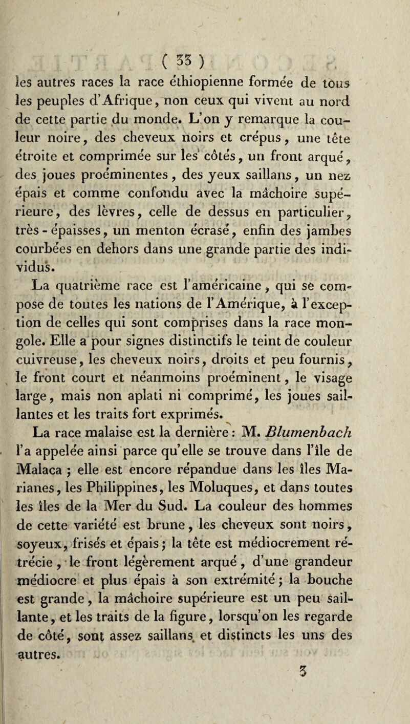 les autres races la race éthiopienne formée de tous les peuples d’Afrique, non ceux qui vivent au nord de cette partie du monde. L’on y remarque la cou¬ leur noire, des cheveux noirs et crépus, une tête étroite et comprimée sur les côtés, un front arqué, des joues proéminentes, des yeux saillans, un nez épais et comme confondu avec la mâchoire supé¬ rieure, des lèvres, celle de dessus en particulier, très - épaisses, un menton écrasé, enfin des jambes courbées en dehors dans une grande partie des indi¬ vidus. La quatrième race est l’américaine, qui se com¬ pose de toutes les nations de F Amérique, à l’excep¬ tion de celles qui sont comprises dans la race mon¬ gole. Elle a pour signes distinctifs le teint de couleur cuivreuse, les cheveux noirs, droits et peu fournis, le front court et néanmoins proéminent, le visage large, mais non aplati ni comprimé, les joues sail¬ lantes et les traits fort exprimés. La race malaise est la dernière : M. Blumenbach l’a appelée ainsi parce qu’elle se trouve dans File de Malaca ; elle est encore répandue dans les îles Ma- rianes, les Philippines, les Moluques, et dans toutes les îles de la Mer du Sud. La couleur des hommes de cette variété est brune, les cheveux sont noirs, soyeux, frisés et épais; la tête est médiocrement ré¬ trécie , le front légèrement arqué, d’une grandeur médiocre et plus épais à son extrémité ; la bouche est grande, la mâchoire supérieure est un peu sail¬ lante, et les traits de la figure, lorsqu’on les regarde de côté, sont assez saillans et distincts les uns des autres. 3