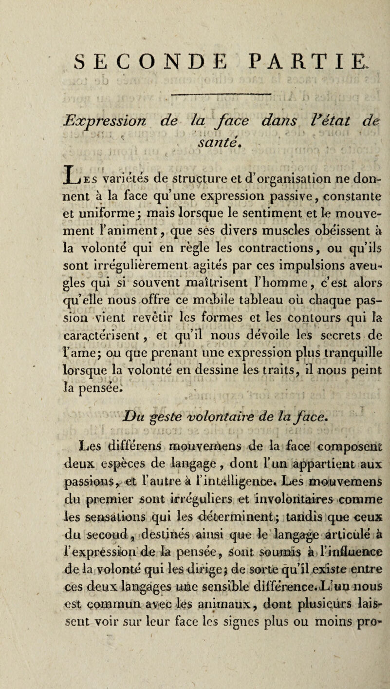 SECONDE PARTIE. Expression de la face dans l’état de santé. Les variétés de structure et d’organisation ne don¬ nent à la face qu’une expression passive, constante et uniforme; mais lorsque le sentiment et le mouve¬ ment l’animent, que ses divers muscles obéissent à la volonté qui en règle les contractions, ou qu’ils sont irrégulièrement agités par ces impulsions aveu¬ gles qui si souvent maîtrisent l’homme, c’est alors quelle nous offre ce mobile tableau oü chaque pas¬ sion vient revêtir les formes et les contours qui la caractérisent, et qu’il nous dévoile les secrets de l’ame; ou que prenant une expression plus tranquille lorsque la volonté en dessine les traits, il nous peint la pensée. Eu geste volontaire de la face. Les différons mouvemens de la face composent deux espèces de langage, dont l’un appartient aux passions, et l’autre à f intelligence. Les mouvemen s du premier sont irréguliers et involontaires comme les sensations qui les déterminent; tandis que ceux du second, destinés ainsi que le langage articulé à l’expression de la pensée, sont soumis à l’influence de la volonté qui les dirige; de sorte qu’il existe entre ces deux langages une sensible différence. L? un nous est commun avec les animaux, dont plusieurs lais¬ sent voir sur leur face les signes plus ou moins pro-