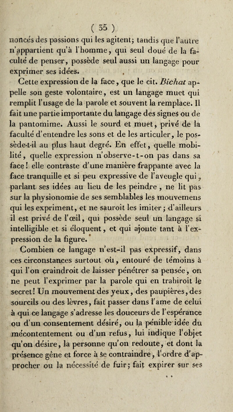 ( 55}. nonces des passions qui les agitent; tandis que l’autre n’appartient qu’à l’homme, qui seul doue de la fa¬ culté de penser, possède seul aussi un langage pour exprimer ses idées. Cette expression de la face, que le cit. Bichat ap¬ pelle son geste volontaire, est un langage muet qui remplit l’usage de la parole et souvent la remplace. Il fait une partie importante du langage des signes ou de la pantomime. Aussi le sourd et muet, privé de la faculté d’entendre les sons et de les articuler, le pos¬ sède-t-il au plus haut degré. En effet, quelle mobi¬ lité, quelle expression n’observe-1-on pas dans sa face! elle contraste d’une manière frappante avec la face tranquille et si peu expressive de l’aveugle qui 7 parlant ses idées au lieu de les peindre , ne lit pas sur la physionomie de ses semblables les mouvemens qui les expriment, et ne sauroit les imiter ; d’ailleurs il est privé de l’œil, qui possède seul un langage si intelligible et si éloquent, et qui ajoute tant à l’ex¬ pression de la figure. Combien ce langage n’est-il pas expressif, dans ces circonstances surtout ou, entouré de témoins à qui l’on craindroit de laisser pénétrer sa pensée, on ne peut l’exprimer par la parole qui en trahiroit le secret! Un mouvement des yeux, des paupières, des sourcils ou des lèvres, fait passer dans l’ame de celui à qui ce langage s’adresse les douceurs de l’espérance ou d’un consentement désiré, ou la pénible idée du mécontentement ou d’un refus, lui indique l’objet qu’on désire, la personne qu’on redoute, et dont la présence gêne et force à &e contraindre, l’ordre d’ap¬ procher ou la nécessité de fuir; fait expirer sur ses
