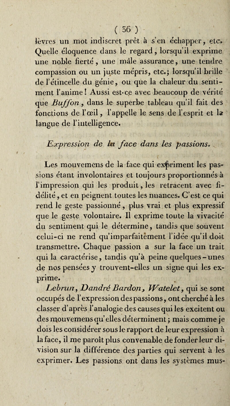 lèvres un mot indiscret prêt à s’en échapper, etc* Quelle éloquence dans le regard, lorsqu’il exprime une noble fierté , une mâle assurance, une tendre compassion ou un juste mépris, etc.; lorsqu’il brille de l’étincelle du génie, ou que la chaleur du senti¬ ment l’anime! Aussi est-ce avec beaucoup de vérité que Buffon, dans le superbe tableau qu’il fait des fonctions de l’œil, l’appelle le sens de l’esprit et la langue de l’intelligence. Expression de la face dans les passions• Les mouvemens de la face qui expriment les pas¬ sions étant involontaires et toujours proportionnés à f impression qui les produit, les retracent avec fi¬ délité , et en peignent toutes les nuances. C’est ce qui rend le geste passionné, plus vrai et plus expressif que le geste volontaire. Il exprime toute la vivacité du sentiment qui le détermine, tandis que souvent celui-ci ne rend qu’imparfaitèment l’idée qu’il doit transmettre. Chaque passion a sur la face un trait qui la caractérise, tandis qu’à peine quelques-unes de nos pensées j trouvent-elles un signe qui les ex¬ prime. Lebrun, JDandré Bardon> Watelet, qui se sont occupés de l’expression des passions, ont cherché à les classer d’après l’analogie des causesqui les excitent ou des mouvemens qu elles déterminent ; mais comme je dois les considérer sous le rapport de leur expression à la face, il me paroîtplus convenable de fonder leur di¬ vision sur la différence des parties qui servent à les exprimer. Les passions ont dans les systèmes mus-