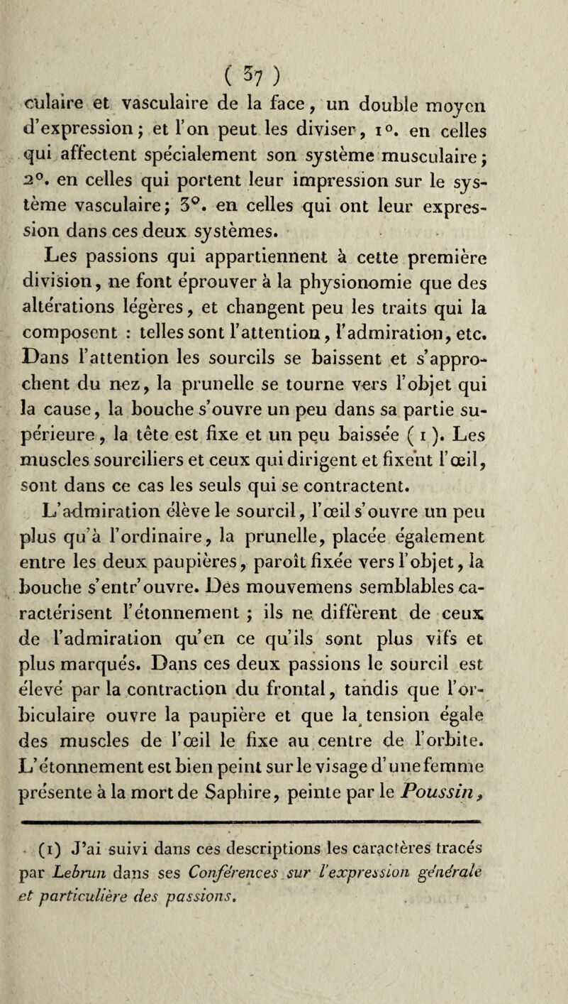 culaire et vasculaire de la face, un double moyen d’expression ; et l’an peut les diviser, i°. en celles qui affectent spécialement son système musculaire ; 2°. en celles qui portent leur impression sur le sys¬ tème vasculaire; 5°. en celles qui ont leur expres¬ sion dans ces deux systèmes. Les passions qui appartiennent à cette première division, ne font éprouver à la physionomie que des altérations légères, et changent peu les traits qui la composent : telles sont l’attention, l’admiration, etc. Dans l’attention les sourcils se baissent et s’appro¬ chent du nez, la prunelle se tourne vers l’objet qui la cause, la bouche s’ouvre un peu dans sa partie su¬ périeure , la tête est fixe et un peu baissée ( i ). Les muscles sourciliers et ceux qui dirigent et fixent l’œil, sont dans ce cas les seuls qui se contractent. L’admiration élève le sourcil, l’œil s’ouvre un peu plus qu’à l’ordinaire, la prunelle, placée également entre les deux paupières, paroit fixée vers l’objet, la bouche s’entr’ouvre. Des mouvemens semblables ca¬ ractérisent l’étonnement ; ils ne diffèrent de ceux de l’admiration qu’en ce qu’ils sont plus vifs et plus marqués. Dans ces deux passions le sourcil est élevé par la contraction du frontal, tandis que l’or- biculaire ouvre la paupière et que la tension égale des muscles de l’œil le fixe au centre de l’orbite. L’étonnement est bien peint sur le visage d’une femme présente à la mort de Saphire, peinte par le Poussin, (i) J’ai suivi dans ces descriptions les caractères tracés par Lebrun dans ses Conférences sur l’expression générale et particulière des passions.
