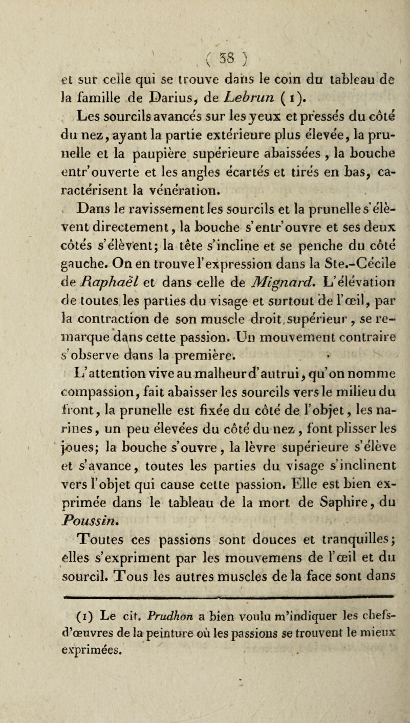 et sur celle qui se trouve dans le coin du tableau de Ja famille de Darius, de Lebrun ( i). Les sourcils avances sur les jeux et presses du coté du nez, ayant la partie extérieure plus élevée, la pru¬ nelle et la paupière supérieure abaissées , la bouche entr’ouverte et les angles écartés et tirés en bas, ca¬ ractérisent la vénération. Dans le ravissement les sourcils et la prunelle s’élè¬ vent directement, la bouche s’entrouvre et ses deux cotés s’élèvent; la tête s’incline et se penche du coté gauche. On en trouve l’expression dans la Ste.-Cécile de Raphaël et dans celle de Mignard. L’élévation de toutes les parties du visage et surtout de l’œil, par la contraction de son muscle droit,supérieur , se re¬ marque d^ns cette passion. Un mouvement contraire s’observe dans la première. L’attention vive au malheur d’autrui, qu’on nomme compassion, fait abaisser les sourcils vers le milieu du front, la prunelle est fixée du côté de l’objet, les na¬ rines , un peu élevées du côté du nez, font plisser les joues; la bouche s’ouvre, la lèvre supérieure s’élève et s’avance, toutes les parties du visage s’inclinent vers l’objet qui cause cette passion. Elle est bien ex¬ primée dans le tableau de la mort de Saphire, du Poussin. Toutes ces passions sont douces et tranquilles; elles s’expriment par les mouvemens de l’œil et du sourcil. Tous les autres muscles de la face sont dans (i) Le cit. Prudhon a bien voulu m’indiquer les chefs- d’œuvres de la peinture où les passions se trouvent le mieux exprimées.
