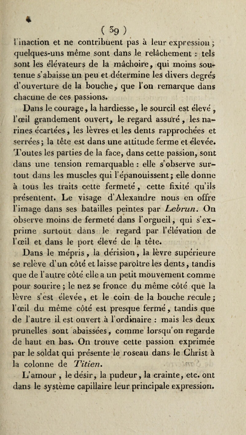 % ( 59 ) i inaction et ne contribuent pas à leur expression ; quelques-uns même sont dans le relâchement : tels sont les élévateurs de la mâchoire, qui moins sou¬ tenue s’abaisse un peu et détermine les divers degrés d’ouverture de la bouche, que l’on remarque dans chacune de ces passions. Dans le courage, la hardiesse, le sourcil est élevé , l’œil grandement ouvert, le regard assuré, les na¬ rines écartées, les lèvres et les dents rapprochées et serrées; la tête est dans une attitude ferme et élevée. Toutes les parties de la face, dans cette passion, sont dans une tension remarquable : elle s’observe sur¬ tout dans les muscles qui l’épanouissent; elle donne à tous les traits cette fermeté , cette fixité qu’ils présentent. Le visage d’Alexandre nous en offre l’image dans ses batailles peintes par Lebrun. On observe moins de fermeté dans l’orgueil, qui s’ex¬ prime surtout dans le regard par l’élévation de l’œil et dans le port élevé de la tête. Dans le mépris , la dérision, la lèvre supérieure se relève d’un côté et laisse paroitre les dents, tandis que de l’autre côté elle a un petit mouvement comme pour sourire ; le nez se fronce du même côté que la lèvre s’est élevée, et le coin de la bouche recule; l’œil du même côté est presque fermé, tandis que de l’autre il est ouvert à l’ordinaire : mais les deux prunelles sont abaissées, comme lorsqu’on regarde de haut en bas. On trouve cette passion exprimée par le soldat qui présente le roseau dans le Christ à la colonne de Titien. L’amour , le désir, la pudeur, la crainte, etc. ont dans le système capillaire leur principale expression.