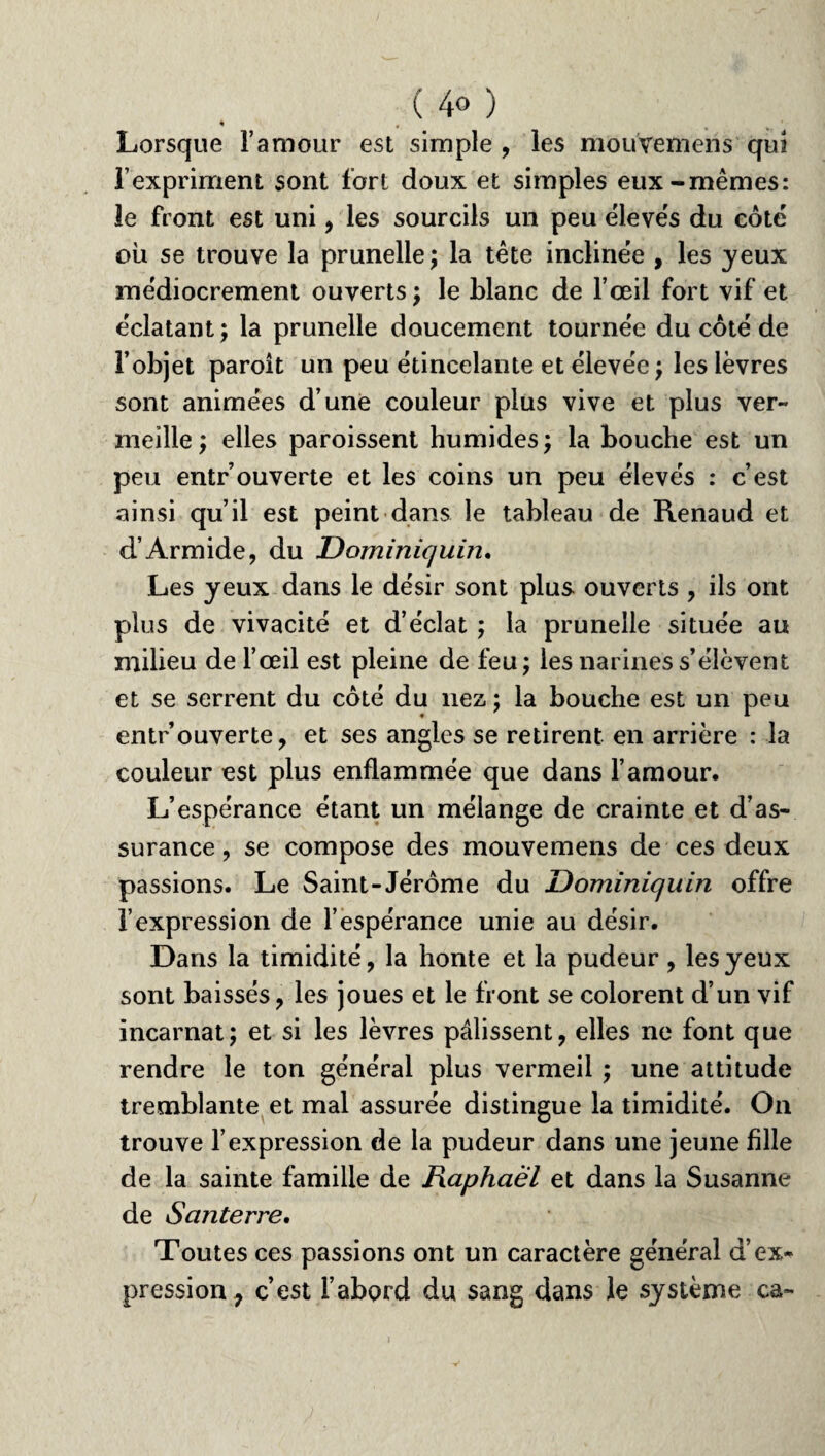 ( 4<> ) » # Lorsque l’amour est simple, les mouvemens qui F expriment sont fort doux et simples eux-mêmes: le front est uni, les sourcils un peu élevés du coté où se trouve la prunelle ; la tête inclinée , les yeux médiocrement ouverts; le blanc de l’œil fort vif et éclatant ; la prunelle doucement tournée du côté de l’objet paroît un peu étincelante et élevée ; les lèvres sont animées d’une couleur plus vive et plus ver¬ meille ; elles paroissent humides ; la bouche est un peu entr’ouverte et les coins un peu élevés : c’est ainsi qu’il est peint dans le tableau de Renaud et d’Armide, du Dominiqum, Les yeux dans le désir sont plus ouverts , ils ont plus de vivacité et d’éclat ; la prunelle située au milieu de l’œil est pleine de feu; les narines s’élèvent et se serrent du côté du liez ; la bouche est un peu entr ouverte, et ses angles se retirent en arrière : la couleur est plus enflammée que dans l’amour. L’espérance étant un mélange de crainte et d’as¬ surance , se compose des mouvemens de ces deux passions. Le Saint-Jérôme du Dominiquin offre l’expression de l’espérance unie au désir. Dans la timidité, la honte et la pudeur , les yeux sont baissés, les joues et le front se colorent d’un vif incarnat; et si les lèvres pâlissent, elles ne font que rendre le ton général plus vermeil ; une attitude tremblante et mal assurée distingue la timidité. On trouve l’expression de la pudeur dans une jeune fille de la sainte famille de Raphaël et dans la Susanne de Santerre, Toutes ces passions ont un caractère général d’ex* pression, c’est l’abord du sang dans le système ca-