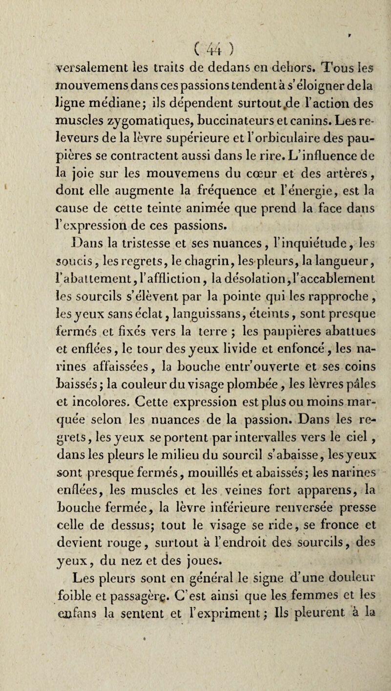 versalement les traits de dedans en dehors. Tous les mouvemens dans ces passions tendent à s’éloigner de la ligne médiane; ils dépendent surtouttde l’action des muscles zygomatiques, buccinateurs et canins. Les re- leveurs de la lèvre supérieure et l’orbiculaire des pau¬ pières se contractent aussi dans le rire. L’influence de la joie sur les mouvemens du cœur et des artères, dont elle augmente la fréquence et l’énergie, est la cause de cette teinte animée que prend la face dans F expression de ces passions. Dans la tristesse et ses nuances, l’inquiétude, les soucis, les regrets, le chagrin, les pleurs, la langueur, rabattement, l’affliction, la désolation,l’accablement les sourcils s’élèvent par la pointe qui les rapproche , les yeux sans éclat, languissans, éteints, sont presque fermés et fixés vers la terre ; les paupières abattues et enflées, le tour des yeux livide et enfoncé , les na¬ rines affaissées, la bouche entrouverte et ses coins baissés ; la couleur du visage plombée, les lèvres pâles et incolores. Cette expression est plus ou moins mar¬ quée selon les nuances de la passion. Dans les re¬ grets, les yeux se portent par intervalles vers le ciel, dans les pleurs le milieu du sourcil s’abaisse, lesyeux sont presque fermés, mouillés et abaissés; les narines enflées, les muscles et les veines fort appareils, la bouche fermée, la lèvre inférieure renversée presse celle de dessus; tout le visage se ride, se fronce et devient rouge, surtout à l’endroit des sourcils, des yeux, du nez et des joues. Les pleurs sont en général le signe d’une douleur foible et passagèrç. C’est ainsi que les femmes et les en fa ns la sentent et l’expriment ; Ils pleurent à la