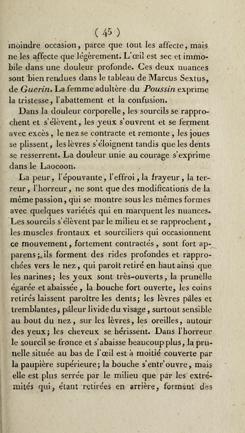 moindre occasion, parce que tout les affecte, mais ne les affecte que légèrement. L’œil est sec et immo¬ bile dans une douleur profonde. Ces deux nuances sont bien rendues dans le tableau de Marcus Sextus, de Guérin. La femme adultère du Poussin exprime la tristesse, l’abattement et la confusion. Dans la douleur corporelle, les sourcils se rappro¬ chent et s’élèvent, les yeux s’ouvrent et se ferment avec excès , le nez se contracte et remonte , les joues se plissent, les lèvres s’éloignent tandis que les dents se resserrent. La douleur unie au courage s’exprime dans le Laocoon. La peur, l’épouvante, l’effroi, la frayeur, la ter¬ reur, l’horreur, ne sont que des modifications de la même passion, qui se montre sous les mêmes formes avec quelques variétés qui en marquent les nuances. Les sourcils s’élèvent par le milieu et se rapprochent, les muscles frontaux et sourciliers qui occasionnent ce mouvement, fortement contractés , sont fort ap- parens^ ils forment des rides profondes et rappro¬ chées vers le nez, qui paroît retiré en haut ainsi que les narines; les yeux sont très-ouverts, la prunelle égarée et abaissée, la bouche fort ouverte, les coins retirés laissent paroître les dents; les lèvres pâles et tremblantes, pâleur livide du visage, surtout sensible au bout du nez, sur les lèvres, les oreilles, autour des yeux; les cheveux se hérissent. Dans l’horreur le sourcil se fronce et s’abaisse beaucoup plus, la pru¬ nelle située au bas de l’œil est à moitié couverte par la paupière supérieure; la bouche s’entr’ouvre, mais elle est plus serrée par le milieu que par les extré¬ mités qui; étant retirées en arrière, forment des