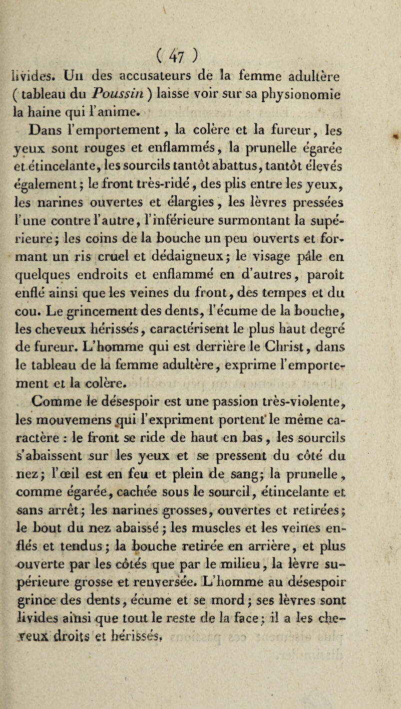 livides. Un des accusateurs de la femme adultère ( tableau du Poussin ) laisse voir sur sa physionomie la haine qui l’anime. Dans l’emportement, la colère et la fureur, les yeux sont rouges et enflammés, la prunelle ègare'e et étincelante, les sourcils tantôt abattus, tantôt élevés également ; le front très-ridé, des plis entre les yeux, les narines ouvertes et élargies, les lèvres pressées l’une contre l’autre, l’inférieure surmontant la supé¬ rieure ; les coins de la bouche un peu ouverts et for¬ mant un ris cruel et dédaigneux; le visage pâle en quelques endroits et enflammé en d’autres, paroît enflé ainsi que les veines du front, des tempes et du cou. Le grincement des dents, l’écume de la bouche, les cheveux hérissés, caractérisent le plus haut degré de fureur. L’homme qui est derrière le Christ, dans le tableau de la femme adultère, exprime l’emporte¬ ment et la colère. Comme le désespoir est une passion très-violente, les mouvemens qui l’expriment portent'le même ca¬ ractère : le front se ride de haut en bas , les sourcils s’abaissent sur les yeux et se pressent du côté du nez; l’œil est en feu et plein de sang; la prunelle, comme égarée, cachée sous le sourcil, étincelante et sans arrêt; les narines grosses, ouvertes et retirées; le bout du nez abaissé ; les muscles et les veines en¬ flés et tendus; la bouche retirée en arrière, et plus ouverte par les côtés que par le milieu, la lèvre su¬ périeure grosse et renversée. L’homme au désespoir grince des dents, écume et se mord ; ses lèvres sont livides aiïisi que tout le reste de la face; il a les che¬ veux droits et hérissés,