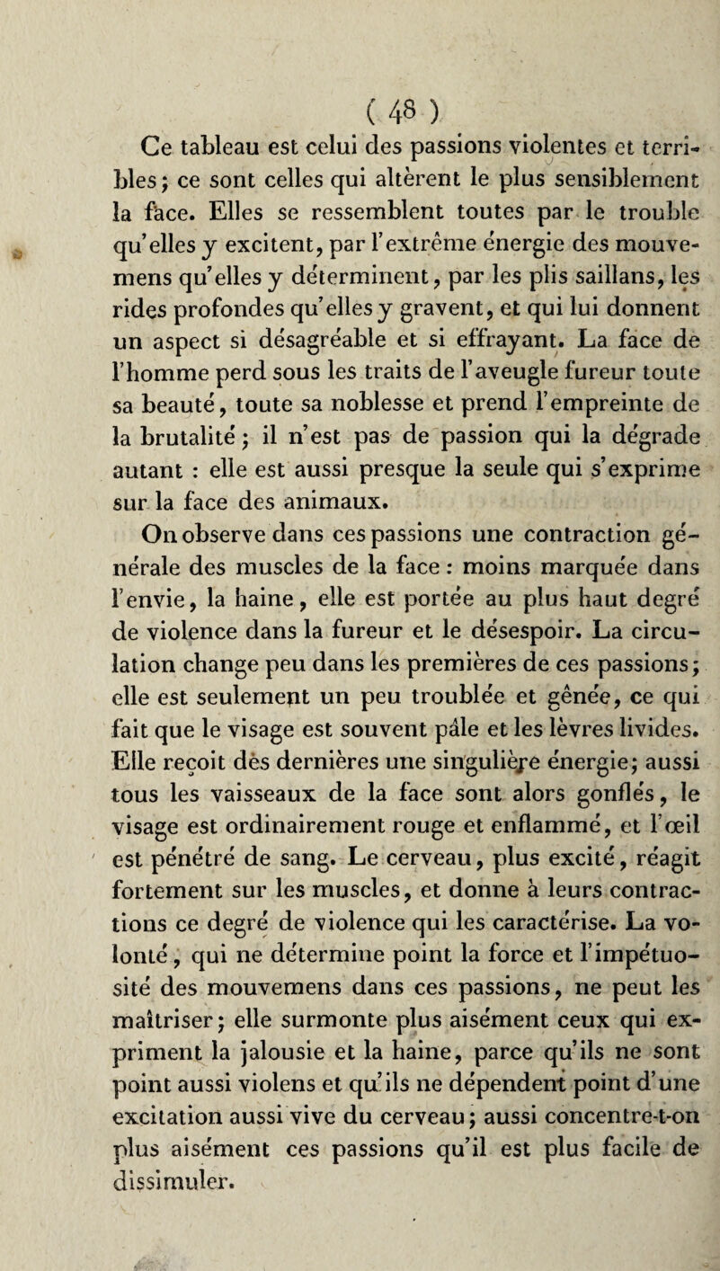 Ce tableau est celui des passions violentes et terri¬ bles; ce sont celles qui altèrent le plus sensiblement la face. Elles se ressemblent toutes par le trouble qu’elles y excitent, par l’extrême énergie des mouve- mens qu’elles y déterminent, par les plis saillans, les rides profondes qu’elles y gravent, et qui lui donnent un aspect si désagréable et si effrayant. La face de l’homme perd sous les traits de l’aveugle fureur toute sa beauté, toute sa noblesse et prend l’empreinte de la brutalité ; il n’est pas de passion qui la dégrade autant : elle est aussi presque la seule qui s’exprime sur la face des animaux. On observe dans ces passions une contraction gé¬ nérale des muscles de la face : moins marquée dans l’envie, la haine, elle est portée au plus haut degré de violence dans la fureur et le désespoir. La circu¬ lation change peu dans les premières de ces passions; elle est seulemeut un peu troublée et gênée, ce qui fait que le visage est souvent pâle et les lèvres livides. Elle reçoit dès dernières une singulière énergie; aussi tous les vaisseaux de la face sont alors gonflés, le visage est ordinairement rouge et enflammé, et l’œil est pénétré de sang. Le cerveau, plus excité, réagit fortement sur les muscles, et donne à leurs contrac¬ tions ce degré de violence qui les caractérise. La vo¬ lonté , qui ne détermine point la force et l’impétuo¬ sité des mouvemens dans ces passions, ne peut les maîtriser; elle surmonte plus aisément ceux qui ex¬ priment la jalousie et la haine, parce qu’ils ne sont point aussi violens et qu’ils ne dépendent point d’une excitation aussi vive du cerveau; aussi concentre-t-on plus aisément ces passions qu’il est plus facile de dissimuler.