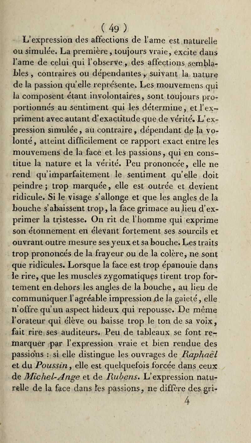 L’expression des affections de Famé est naturelle ou simulée. La première, toujours vraie, excite dans l’ame de celui qui l’observe, des affections sembla¬ bles , contraires ou dépendantes y suivant la nature de la passion quelle représente» Les mouvemens qui la composent étant involontaires, sont toujours pro¬ portionnés au sentiment qui les détermine, et l’ex¬ priment avec autant d’exactitude que de vérité* L’ex¬ pression simulée, au contraire, dépendant de la vo¬ lonté , atteint difficilement ce rapport exact entre les mouvemens de la face et les passions, qui en cons¬ titue la nature et la vérité. Peu prononcée, elle ne rend qu’imparfaitement le sentiment quelle doit peindre ; trop marquée, elle est outrée et devient ridicule. Si le visage s’allonge et que les angles de la bouche s’abaissent trop, la face grimace au lieu d’ex¬ primer la tristesse. On rit de l’homme qui exprime son étonnement en élevant fortement ses sourcils et ouvrant outre mesure ses yeux et sa bouche. Les traits trop prononcés de la frayeur ou de la colère, ne sont que ridicules. Lorsque la face est trop épanouie dans le rire, que les muscles zygomatiques tirent trop for¬ tement en dehors les angles de la bouche, au lieu de communiquer l’agréable impression de la gaieté, elle n’offre qu’un aspect hideux qui repousse. De même l’orateur qui élève ou baisse trop le ton de sa voix, fait rire ses auditeurs. Peu de tableaux se font re¬ marquer par l’expression vraie et bien rendue des passions : si elle distingue les ouvrages de Piaphaël et du Poussin, elle est quelquefois forcée dans ceux de Michel-Ange et de Rubens. L’expression natu¬ relle de la face dans les passions, ne diffère des gri- 4