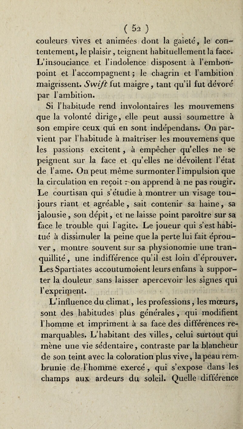. (.52} couleurs vives et animées dont la gaieté, le con¬ tentement, le plaisir, teignent habituellement la face. L’insouciance et l’indolence disposent à l’embon¬ point et l’accompagnent; le chagrin et l’ambition maigrissent. Swift fut maigre, tant qu’il fut dévoré par l’ambition. Si l’habitude rend involontaires les mouvemens que la volonté dirige, elle peut aussi soumettre à son empire ceux qui en sont indépendans. On par¬ vient par l’habitude à maîtriser les mouvemens que les passions excitent, à empêcher qu elles ne se peignent sur la face et qu’elles ne dévoilent l’état de Famé. On peut même surmonter l’impulsion que la circulation en reçoit 7-011 apprend à ne pas rougir. Le courtisan qui s’étudie à montrer un visage tou¬ jours riant et agréable , sait contenir sa haine, sa jalousie, son dépit, et ne laisse point paroître sur sa face le trouble qui l’agite. Le joueur qui s’est habi¬ tué à dissimuler la peine que la perte lui fait éprou¬ ver , montre souvent sur sa physionomie une tran¬ quillité, une indifférence qu’il est loin d’éprouver. Les Spartiates accoutumoient leurs enfans à suppor¬ ter la douleur sans laisser apercevoir les signes qui l’expriment. L’influence du climat, les professions, les mœurs, sont des habitudes plus générales, qui modifient l’homme et impriment à sa face des différences re¬ marquables. L’habitant des villes, celui surtout qui mène une vie sédentaire, contraste par la blancheur de son teint avec la coloration plus vive, la peau rem¬ brunie de l’homme exercé , qui s’expose dans les champs aux ardeurs du soleil. Quelle différence