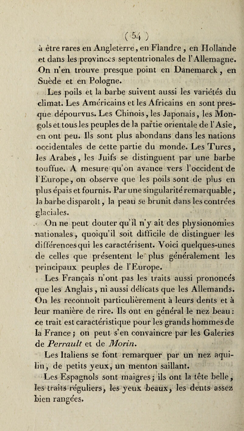 à être rares en Angleterre , en Flandre , en Hollande et dans les provinces septentrionales de l’Allemagne. On n’en trouve presque point en Danemarck , en Suède et en Pologne. Les poils et la barbe suivent aussi les variétés du climat. Les Américains et les Africains en sont pres¬ que dépourvus. Les Chinois, les Japonais, les Mon¬ gols et tous les peuples de la partie orientale de l’Asie, en ont peu. Ils sont plus abondans dans les nations occidentales de cette partie du monde. Les Turcs, les Arabes , les Juifs se distinguent par une barbe touffue. A mesure qu’on avance vers l’occident de l’Europe, on observe que les poils sont de plus en plus épais et fournis. Par une singularité remarquable, la barbe disparoit, la peau se brunit dans les contrées glaciales. On ne peut douter qu’il n’y ait des physionomies nationales, quoiqu’il soit difficile de distinguer les différences qui les caractérisent. Voici quelques-unes de celles que présentent le'plus généralement les principaux peuples de l’Europe. Les Français n’ont pas les traits aussi prononcés que les Anglais , ni aussi délicats que les Allemands. On les reconnoît particulièrement à leurs dents et à leur manière de rire. Ils ont en général le nez beau : ce trait est caractéristique pour les grands hommes de la France ; on peut s’en convaincre par les Galeries de Perrault et de Morin. Les Italiens se font remarquer par un nez aqui- lin, de petits yeux, un menton saillant. Les Espagnols sont maigres ; ils ont la tête belle, les traits réguliers, les yeux beaux, les dents assez bien rangées.