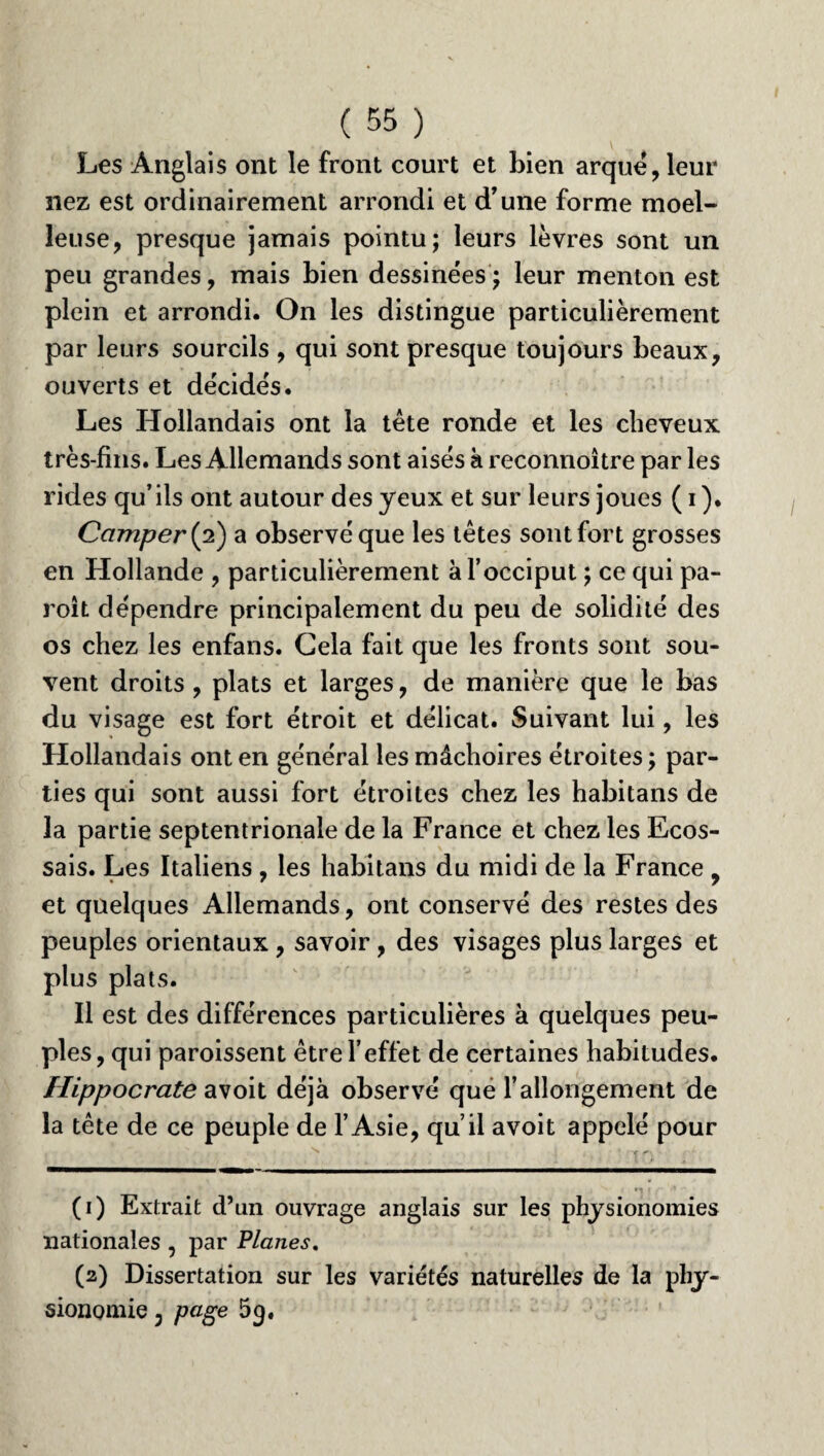 Les Anglais ont le front court et bien arque, leur nez est ordinairement arrondi et d’une forme moel¬ leuse, presque jamais pointu; leurs lèvres sont un peu grandes, mais bien dessinées; leur menton est plein et arrondi. On les distingue particulièrement par leurs sourcils , qui sont presque toujours beaux, ouverts et décidés. Les Hollandais ont la tête ronde et les cheveux très-fins. Les Allemands sont aisés h reconnoître par les rides qu’ils ont autour des yeux et sur leurs joues ( i ). Camper (2) a observé que les têtes sont fort grosses en Hollande , particulièrement à l’occiput ; ce qui pa- roît dépendre principalement du peu de solidité des os chez les enfans. Gela fait que les fronts sont sou¬ vent droits , plats et larges, de manière que le bas du visage est fort étroit et délicat. Suivant lui, les Hollandais ont en général les mâchoires étroites ; par¬ ties qui sont aussi fort étroites chez les habitans de la partie septentrionale de la France et chez les Ecos¬ sais. Les Italiens , les habitans du midi de la France , et quelques Allemands, ont conservé des restes des peuples orientaux , savoir, des visages plus larges et plus plats. Il est des différences particulières à quelques peu¬ ples, qui paroissent être l’effet de certaines habitudes. Hippocrate avoit déjà observé que l’allongement de la tête de ce peuple de l’Asie, qu’il avoit appelé pour (1) Extrait d’un ouvrage anglais sur les physionomies nationales , par Planes. (2) Dissertation sur les variétés naturelles de la phy¬ sionomie 3 page 5g.