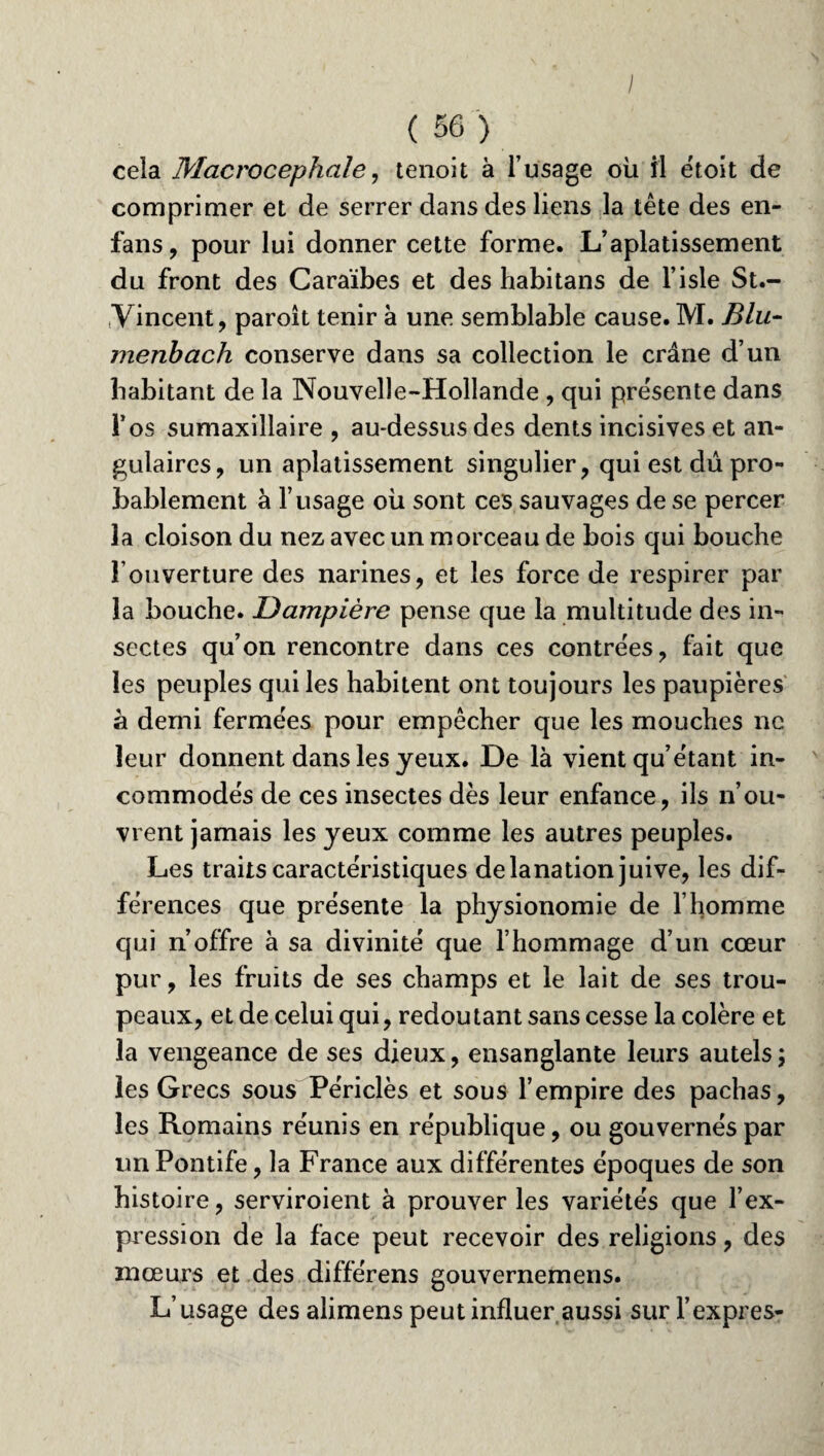 I ( 56 ) cela Macrocephale, tenoit à l’usage où il étoit de comprimer et de serrer dans des liens la tête des en- fans, pour lui donner cette forme. L’aplatissement du front des Caraïbes et des habitans de l’isle St.- yïncent, paroit tenir à une semblable cause. M. Blu- menbach conserve dans sa collection le crâne d’un habitant de la Nouvelle-Hollande , qui présente dans l’os sumaxillaire , au-dessusdes dents incisives et an¬ gulaires, un aplatissement singulier, qui est dû pro¬ bablement à l’usage où sont ces sauvages de se percer la cloison du nez avec un morceau de bois qui bouche l’ouverture des narines, et les force de respirer par la bouche. Dampière pense que la multitude des in¬ sectes qu’on rencontre dans ces contrées, fait que les peuples qui les habitent ont toujours les paupières à demi fermées pour empêcher que les mouches ne leur donnent dans les jeux. De là vient qu’étant in¬ commodés de ces insectes dès leur enfance, ils n’ou¬ vrent jamais les jeux comme les autres peuples. Les traits caractéristiques delanation juive, les dif¬ férences que présente la phjsionomie de l’homme qui n’offre à sa divinité que l’hommage d’un cœur pur, les fruits de ses champs et le lait de ses trou¬ peaux, et de celui qui, redoutant sans cesse la colère et la vengeance de ses dieux, ensanglante leurs autels ; les Grecs sous Périclès et sous l’empire des pachas, les Romains réunis en république, ou gouvernés par un Pontife, la France aux différentes époques de son histoire, serviroient à prouver les variétés que l’ex¬ pression de la face peut recevoir des religions, des mœurs et des différens gouvernemens. L’usage des alimens peut influer aussi sur l’exprès-