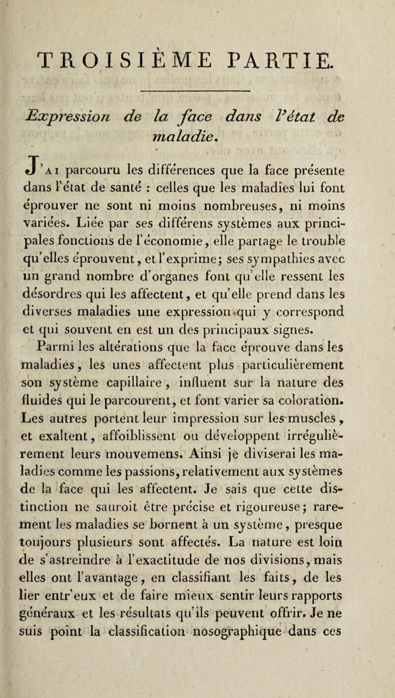 TROISIÈME PARTIE. Expression de la face dans Fétat de maladie. * * » f* y J’ai parcouru les différences que la face présente dans l’état de santé : celles que les maladies lui font éprouver ne sont ni moins nombreuses, ni moins variées. Liée par ses différens systèmes aux princi¬ pales fonctions de l’économie, elle partage le trouble qu’elles éprouvent, et l’exprime; ses sympathies avec un grand nombre d’organes font qu’elle ressent les désordres qui les affectent, et quelle prend dans les diverses maladies une expression-qui y correspond et qui souvent en est un des principaux signes. Parmi les altérations que la face éprouve dans les maladies, les unes affectent plus particulièrement son système capillaire , influent sur la nature des fluides qui le parcourent, et font varier sa coloration. Les autres portent leur impression sur les~muscles , et exaltent, affoiblissent ou développent irréguliè¬ rement leurs mouvemens. Ainsi je diviserai les ma¬ ladies comme les passions, relativement aux systèmes de la face qui les affectent. Je sais que cette dis¬ tinction ne sauroit être précise et rigoureuse; rare» ment les maladies se bornent à un système, presque toujours plusieurs sont affectés. La nature est loin de s’astreindre à l’exactitude de nos divisions, mais elles ont l’avantage, en classifiant les faits, de les lier entr’eux et de faire mieux sentir leurs rapports généraux et les résultats qu’ils peuvent offrir. Je ne suis point la classification nosographique dans ces