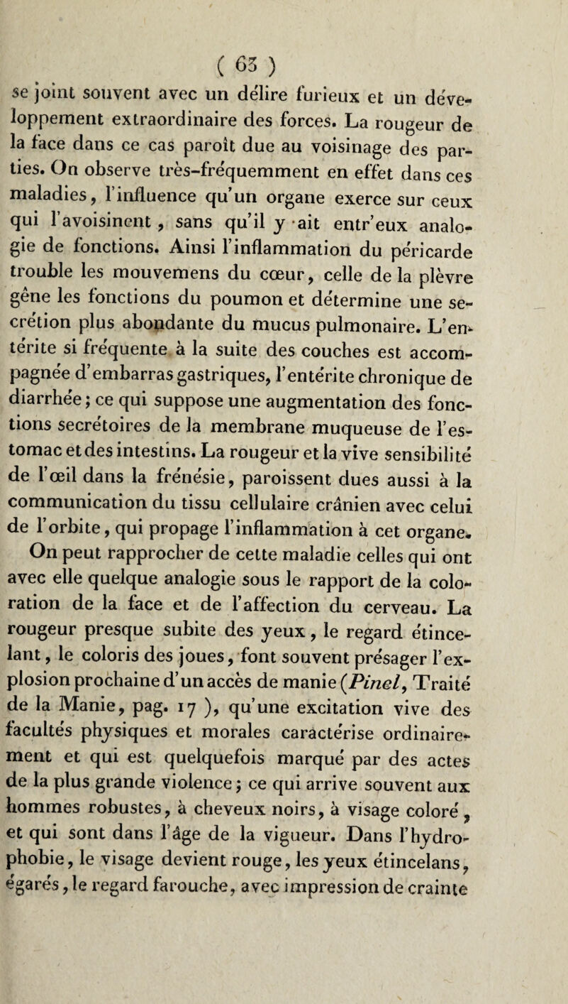 se joint souvent avec un délire furieux et un déve¬ loppement extraordinaire des forces. La rougeur de la face dans ce cas paroît due au voisinage des par¬ ties. On observe très-fréquemment en effet dans ces maladies, l’influence qu’un organe exerce sur ceux qui l’avoisinent, sans qu’il y ait entr’eux analo¬ gie de fonctions. Ainsi l’inflammation du péricarde trouble les mouvemens du cœur, celle delà plèvre gêne les fonctions du poumon et détermine une se¬ crétion plus abondante du mucus pulmonaire. L’en¬ térite si fréquente à la suite des couches est accom¬ pagnée d’embarras gastriques, l’entérite chronique de diarrhée; ce qui suppose une augmentation des fonc¬ tions secrétoires de la membrane muqueuse de l’es¬ tomac et des intestins. La rougeur et la vive sensibilité de l’œil dans la frénésie, paroissent dues aussi à la communication du tissu cellulaire crânien avec celui de l’orbite, qui propage l’inflammation à cet organe. On peut rapprocher de cette maladie celles qui ont avec elle quelque analogie sous le rapport de la colo¬ ration de la face et de l’affection du cerveau. La rougeur presque subite des yeux, le regard étince¬ lant , le coloris des joues, font souvent présager l’ex¬ plosion prochaine d’un accès de manie (Pinel, Traité de la Manie, pag. 17 ), qu’une excitation vive des facultés physiques et morales caractérise ordinaire¬ ment et qui est quelquefois marqué par des actes de la plus grande violence ; ce qui arrive souvent aux hommes robustes, à cheveux noirs, à visage coloré, et qui sont dans l’âge de la vigueur. Dans F hydro¬ phobie, le visage devient rouge, les yeux étincelans, égarés, le regard farouche, avec impression de crainte