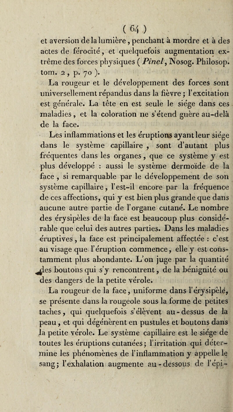 et aversion de la lumière , penchant à mordre et à des actes de férocité, et quelquefois augmentation ex¬ trême des forces physiques ( Pinel, Nosog. Philosop. tom. 2 , p. 70 ). La rougeur et le développement des forces sont universellement répandus dans la fièvre ; l’excitation est générale. La tête en est seule le siège dans ces maladies, et la coloration ne s’étend guère au-delà de la face. Les inflammations et les éruptions ayantleur siège dans le système capillaire , sont d’autant plus fréquentes dans les organes, que ce système y est plus développé : aussi le système dermoïde de la face , si remarquable par le développement de son système capillaire, l’est-il encore par la fréquence de ces affections, qui y est bien plus grande que dans aucune autre partie de l’organe cutané. Le nombre des érysipèles de la face est beaucoup plus considé¬ rable que celui des autres parties. Dans les maladies éruptives, la face est principalement affectée : c’est au visage que l’éruption commence, elle y est cons¬ tamment plus abondante. L’on juge par la quantité ^es boutons qui s’y rencontrent, de la bénignité ou des dangers de la petite vérole. La rougeur de la face, uniforme dans l’érysipèle, se présente dans la rougeole sous la forme de petites taches, qui quelquefois s’élèvent au-dessus de la peau, et qui dégénèrent en pustules et boutons dans la petite vérole. Le système capillaire est le siège de toutes les éruptions cutanées; l’irritation qui déter¬ mine les phénomènes de l’inflammation y appelle le sang; l’exhalation augmente au-dessous de l’épi-