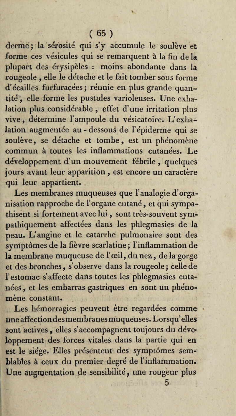 derme; la sérosité qui s’y accumule le soulève et forme ces vésicules qui se remarquent à la fin de la plupart des érysipèles : moins abondante dans la rougeole , elle le détache et le fait tomber sous forme d’écailles furfuracées; réunie en plus grande quan¬ tité , elle forme les pustules varioleuses. Une exha¬ lation plus considérable , effet d’une irritation plus vive, détermine l’ampoule du vésicatoire. L’exha¬ lation augmentée au-dessous de l’épiderme qui se soulève, se détache et tombe, est un phénomène commun à toutes les inflammations cutanées. Le développement d’un mouvement fébrile , quelques jours avant leur apparition, est encore un caractère qui leur appartient. Les membranes muqueuses que l’analogie d’orga¬ nisation rapproche de l’organe cutané, et qui sympa¬ thisent si fortement avec lui, sont très-souvent sym¬ pathiquement affectées dans les phlegmasies de la peau. L’angine et le catarrhe pulmonaire sont des symptômes de la fièvre scarlatine; l’inflammation de la membrane muqueuse de l’œil, du nez, de la gorge et des bronches, s’observe dans la rougeole; celle de l’estomac s’affecte dans toutes les phlegmasies cuta¬ nées , et les embarras gastriques en sont un phéno¬ mène constant. Les hémorragies peuvent être regardées comme * une affection des membranes muqueuses. Lorsqu’ elles sont actives, elles s’accompagnent toujours du déve¬ loppement des forces vitales dans la partie qui en est le siège. Elles présentent des symptômes sem¬ blables à ceux du premier degré de l’inflammation. Une augmentation de sensibilité; une rougeur plus 5