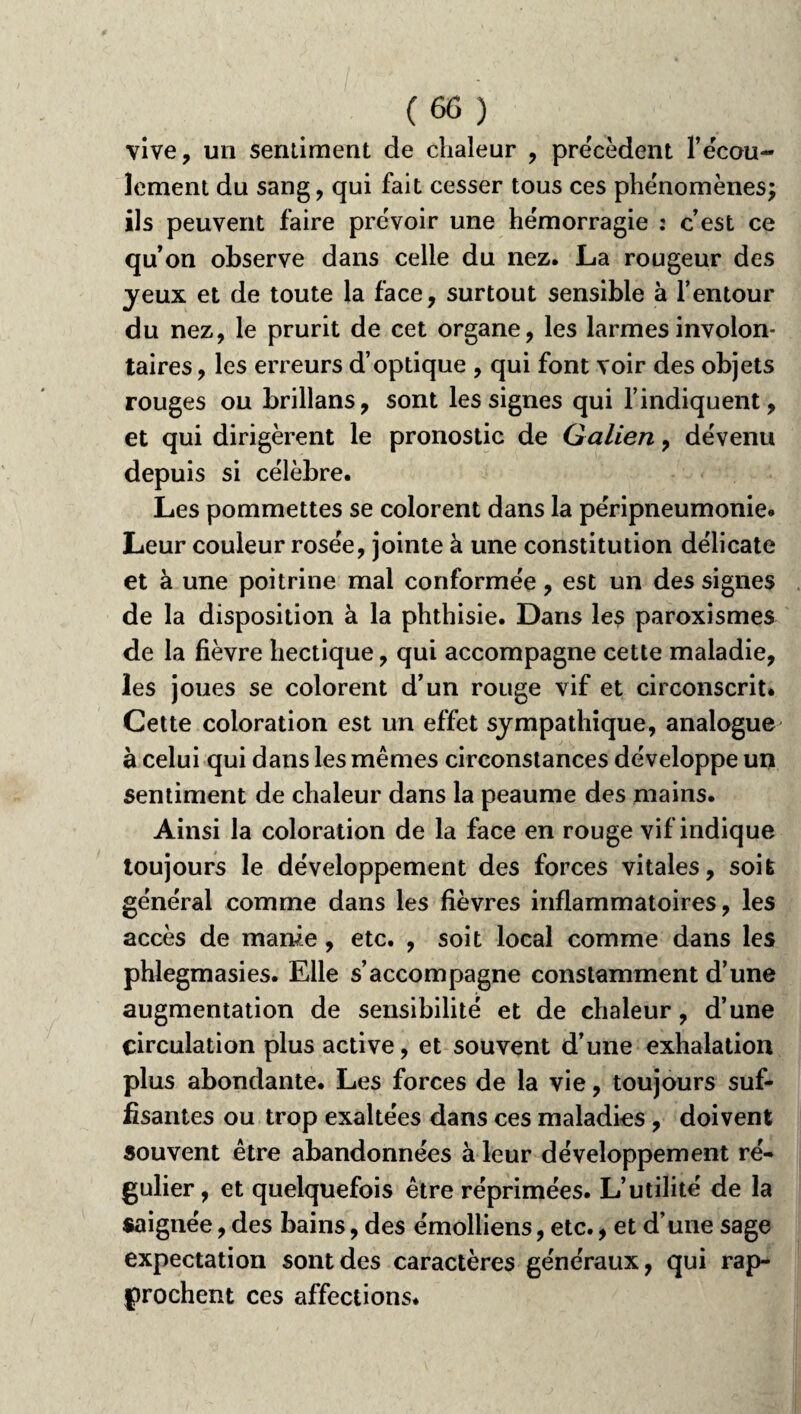 vive, un sentiment de chaleur , précèdent refou¬ lement du sang, qui fait cesser tous ces phénomènes; ils peuvent faire prévoir une hémorragie : c’est ce qu’on observe dans celle du nez. La rougeur des yeux et de toute la face, surtout sensible à l’entour du nez, le prurit de cet organe, les larmes involon¬ taires, les erreurs d’optique , qui font voir des objets rouges ou brillans, sont les signes qui l’indiquent, et qui dirigèrent le pronostic de Galien, dévenu depuis si célèbre. Les pommettes se colorent dans la péripneumonie. Leur couleur rosée, jointe à une constitution délicate et à une poitrine mal conformée, est un des signes de la disposition à la phthisie. Dans les paroxismes de la fièvre hectique, qui accompagne cette maladie, les joues se colorent d’un rouge vif et circonscrit. Cette coloration est un effet sympathique, analogue à celui qui dans les mêmes circonstances développe un sentiment de chaleur dans la peaume des mains. Ainsi la coloration de la face en rouge vif indique toujours le développement des forces vitales, soit général comme dans les fièvres inflammatoires, les accès de marne, etc. , soit local comme dans les phlegmasies. Elle s’accompagne constamment d’une augmentation de sensibilité et de chaleur, d’une circulation plus active, et souvent d’une exhalation plus abondante. Les forces de la vie, toujours suf¬ fisantes ou trop exaltées dans ces maladies , doivent souvent être abandonnées à leur développement ré¬ gulier, et quelquefois être réprimées. L’utilité de la saignée, des bains, des émolliens, etc., et d’une sage expectation sont des caractères généraux, qui rap¬ prochent ces affections.