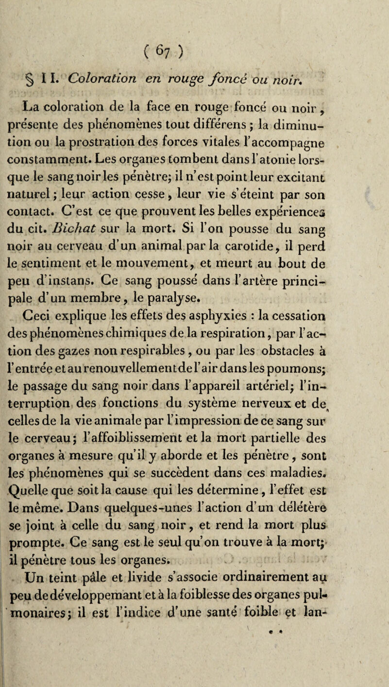 ( ô7 ) §11. Coloration en rouge foncé ou noir. La coloration de la face en rouge foncé ou noir , présente des phénomènes tout différens ; la diminu¬ tion ou la prostration des forces vitales l’accompagne constamment. Les organes tombent dans l’atonie lors¬ que le sang noir les pénètre; il n’est point leur excitant naturel; leur action cesse, leur vie s’éteint par son contact. C’est ce que prouvent les belles expériences du cit. Bichat sur la mort. Si l’on pousse du sang noir au cerveau d’un animal parla carotide, il perd le sentiment et le mouvement, et meurt au bout de peu d’instans. Ce sang poussé dans l’artère princi¬ pale d’un membre, le paralyse. Ceci explique les effets des asphyxies : la cessation des phénomènes chimiques de la respiration, par l’ac¬ tion des gazes non respirables , ou par les obstacles à l’entrée et au renouvellementde l’air dans les poumons; le passage du sang noir dans l’appareil artériel; l’in¬ terruption des fonctions du système nerveux et de^ celles de la vie animale par l’impression de ce sang sur le cerveau; l’affaiblissement et la mort partielle des organes à mesure qu’il y aborde et les pénètre, sont les phénomènes qui se succèdent dans ces maladies. Quelle que soit la cause qui les détermine, l’effet est le même. Dans quelques-unes l’action d’un délétère se joint à celle du sang noir, et rend la mort plus prompte. Ce sang est le seul qu’on trouve à la mort; il pénètre tous les organes. Un teint pâle et livide s’associe ordinairement au peu dedéveloppemant et à la foiblesse des organes pul¬ monaires; il est l’indice d'une santé faible et lan- * *