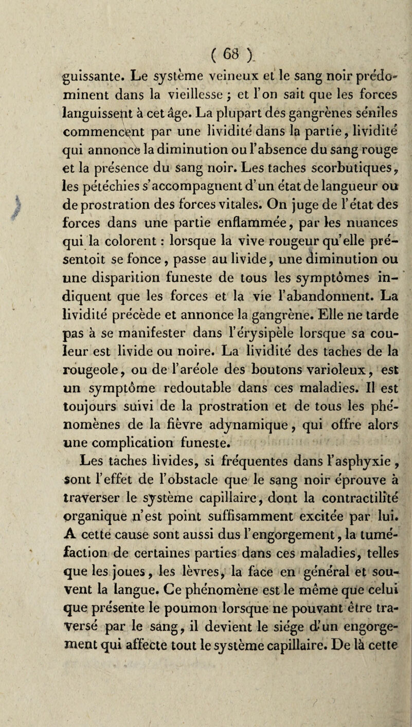 guissante. Le système veineux et le sang noir prédo¬ minent dans la vieillesse ; et l’on sait que les forces languissent à cet âge. La plupart des gangrènes séniles commencent par une lividité dans la partie, lividité qui annoncé la diminution ou l’absence du sang rouge et la présence du sang noir. Les taches scorbutiques, les pétéchies s’accompagnent d’un état de langueur ou de prostration des forces vitales. On juge de l’état des forces dans une partie enflammée, parles nuances qui la colorent : lorsque la vive rougeur quelle pré- sentoit se fonce, passe au livide, une diminution ou une disparition funeste de tous les symptômes in¬ diquent que les forces et la vie l’abandonnent. La lividité précède et annonce la gangrène. Elle ne tarde pas à se manifester dans l’érysipèle lorsque sa cou¬ leur est livide ou noire. La lividité des taches de la rougeole, ou de l’aréole des boutons varioleux, est un symptôme redoutable dans ces maladies. Il est toujours suivi de la prostration et de tous les phé¬ nomènes de la fièvre adynamique, qui offre alors une complication funeste. Les taches livides, si fréquentes dans l’asphyxie , sont l’effet de l’obstacle que le sang noir éprouve à traverser le système capillaire, dont la contractilité organique n’est point suffisamment excitée par lui. A cette cause sont aussi dus l’engorgement, la tumé¬ faction de certaines parties dans ces maladies, telles que les joues, les lèvres, la face en général et sou¬ vent la langue. Ce phénomène est le même que celui que présente le poumon lorsque ne pouvant être tra¬ versé par le sang, il devient le siège d’un engorge¬ ment qui affecte tout le système capillaire. De là cette