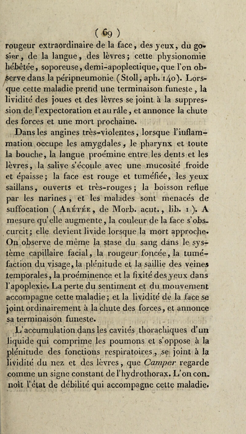 (6g) rougeur extraordinaire de la face, des yeux, du go* sier, de la langue, des lèvres ; cette physionomie hébétée, soporeuse, demi-apoplectique, que l’on ob¬ serve dans la péripneumonie (Stoll, aph. 140). Lors¬ que cette maladie prend une terminaison funeste , la lividité des joues et des lèvres se joint à la suppres¬ sion de l’expectoration et au râle, et annonce la chute des forces et une mort prochaine. Dans les angines très^violeiites, lorsque l’inflam¬ mation occupe les amygdales, le pharynx et toute la bouche, la langue proémine entre les dents et les lèvres, la salive s’écoule avec une mucosité froide et épaisse; la face est rouge et tuméfiée, les yeux saillans, ouverts et très-rouges; la boisson reflue par les narines , et les malades sont menacés de suffocation ( Aretée , de Morb. acut., lib. i ). A mesure quelle augmente, la couleur de la face s’obs¬ curcit; elle devient livide lorsque la mort approche* On observe de même la stase du sang dans le sys¬ tème capillaire facial, la rougeur foncée, la tumé¬ faction du visage, la plénitude et la saillie des veines temporales, la proéminence et la fixité des yeux dans l’apoplexie. La perte du sentiment et du mouvement accompagne cette maladie; et la lividité de la face se joint ordinairement à la chute des forces, et annonce sa terminaison funeste. L’accumulation dans les cavités thorachiques d’un liquide qui comprime les poumons et s’oppose à la plénitude des fonctions respiratoires, se joint à la lividité du nez et des lèvres, que Camper regarde comme un signe constant de f hydrothorax. L’oncon. noit l’état de débilité qui accompagne cette maladie.