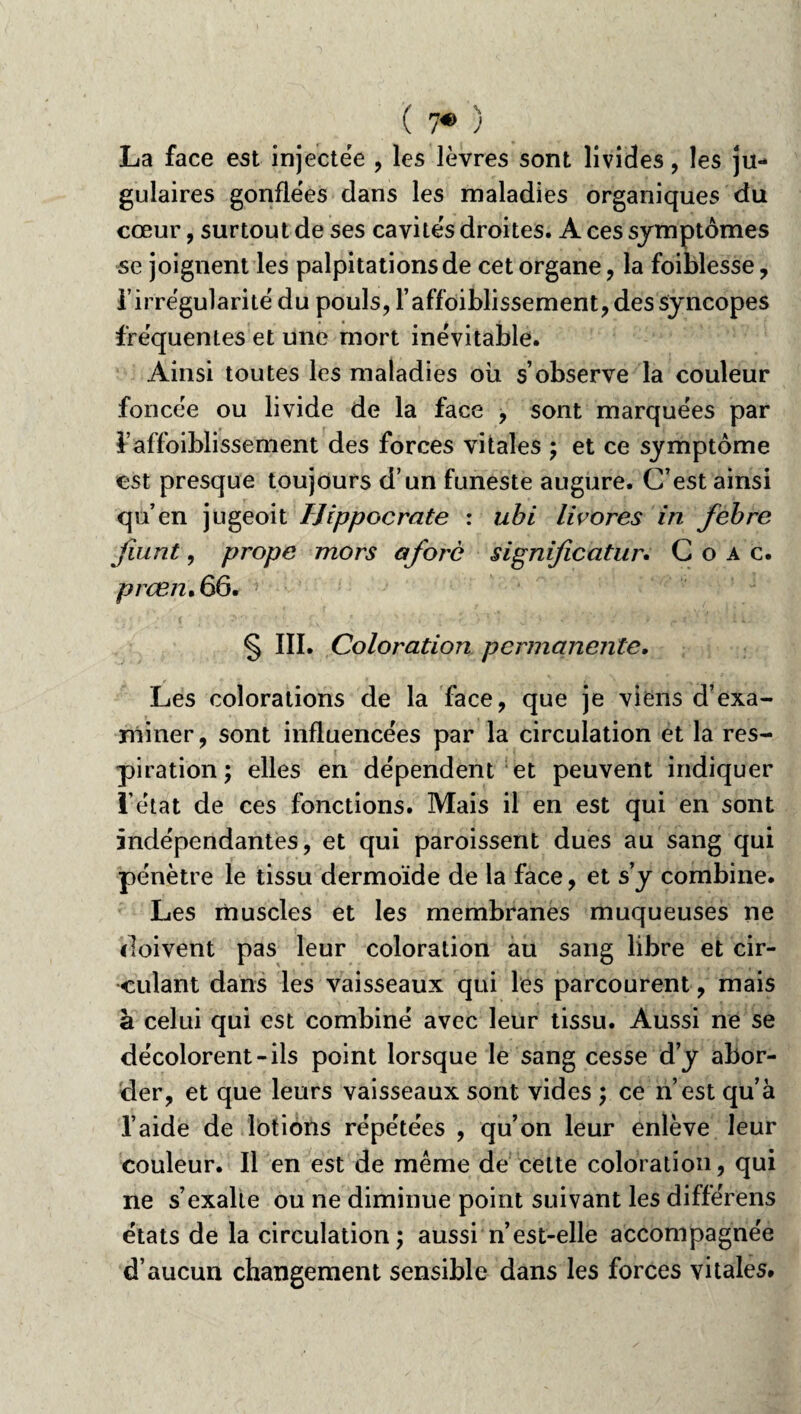 La face est injectëe , les lèvres sont livides, les ju¬ gulaires gonflées dans les maladies organiques du cœur, surtout de ses cavités droites. A ces symptômes se joignent les palpitations de cet organe, la foiblesse, l’irrégularité du pouls, l’affoiblissement,dessyncopes fréquentes et une mort inévitable. Ainsi toutes les maladies où s’observe la couleur foncée ou livide de la face , sont marquées par l’affoiblissement des forces vitales ; et ce symptôme est presque toujours d’un funeste augure. C’est ainsi qu’en jugeoit Hippocrate : ubi livores in febre jiunt, prope mors aforè significatur. C o a c. prœn*66. § III. Coloration permanente. Les colorations de la face, que je viens d’exa¬ miner, sont influencées par la circulation et la res¬ piration ; elles en dépendent et peuvent indiquer l’état de ces fonctions. Mais il en est qui en sont indépendantes, et qui paroissent dues au sang qui pénètre le tissu dermoïde de la face, et s’y combine. Les muscles et les membranes muqueuses ne doivent pas leur coloration au sang libre et cir¬ culant dans les vaisseaux qui les parcourent, mais à celui qui est combiné avec leur tissu. Aussi ne se décolorent-ils point lorsque le sang cesse d’y abor¬ der, et que leurs vaisseaux sont vides ; ce n est qu’à l’aide de lotions répétées , qu’on leur enlève leur couleur. Il en est de même de celte coloration, qui ne s’exalte ou ne diminue point suivant les différens états de la circulation; aussi n’est-elle accompagnée d’aucun changement sensible dans les forces vitales.