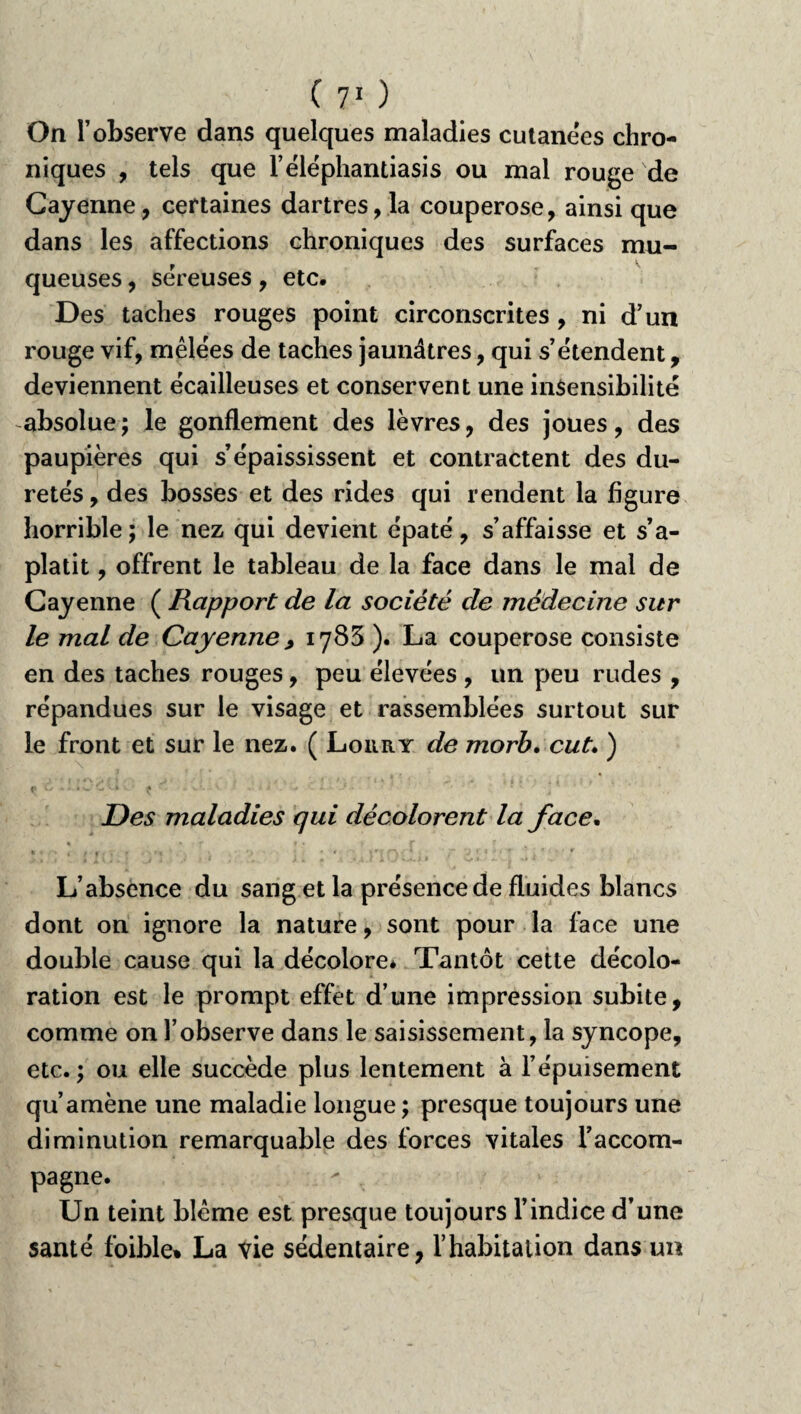 On l’observe dans quelques maladies cutanées chro¬ niques , tels que l’éléphantiasis ou mal rouge de Cayenne, certaines dartres, la couperose, ainsi que dans les affections chroniques des surfaces mu¬ queuses , sëreuses, etc. Des taches rouges point circonscrites , ni d’un rouge vif, mêlëes de taches jaunâtres, qui s’ëtendent, deviennent ëcailleuses et conservent une insensibilité absolue ; le gonflement des lèvres, des joues, des paupières qui s’épaississent et contractent des du¬ retés , des bosses et des rides qui rendent la figure horrible; le nez qui devient épaté, s’affaisse et s’a¬ platit , offrent le tableau de la face dans le mal de Cayenne ( Rapport de la société de médecine sur le mal de Cayenne, 1783 ). La couperose consiste en des taches rouges, peu élevées , un peu rudes , répandues sur le visage et rassemblées surtout sur le front et sur le nez. ( Lorry de morb. eut. ) Des maladies qui décolorent la face. L’absence du sang et la présence de fluides blancs dont on ignore la nature, sont pour la lace une double cause qui la décolore* Tantôt cette décolo¬ ration est le prompt effet d’une impression subite, comme on l’observe dans le saisissement, la syncope, etc.; ou elle succède plus lentement à l’épuisement qu’amène une maladie longue; presque toujours une diminution remarquable des forces vitales l’accom¬ pagne. Un teint bleme est presque toujours l’indice d’une santé foible» La vie sédentaire, l’habitation dans un