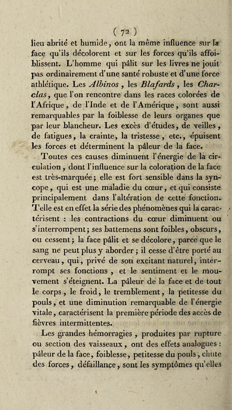 lieu abrité et humide , ont la même influence sur la face qu’ils décolorent et sur les forces qu’ils affoi- blissent. L’homme qui pâlit sur les livres ne jouit pas ordinairement d’une santé robuste et d’une force athlétique. Les Albinos , les Blafards , les Char~ clas, que l’on rencontre dans les races colorées de l’Afrique, de l’Inde et de l’Amérique, sont aussi remarquables par la foiblesse de leurs organes que par leur blancheur. Les excès d’études, de veilles, de fatigues, la crainte, la tristesse, etc., épuisent les forces et déterminent la pâleur de la face. Toutes ces causes diminuent l’énergie de la cir¬ culation , dont l’influence sur la coloration de la face est très-marquée ; elle est fort sensible dans la syn¬ cope, qui est une maladie du cœur, et qui consiste principalement dans l’altération de cette fonction. Telle est en effet la série des phénomènes qui la carac¬ térisent : les contractions du cœur diminuent ou s’interrompent; ses battemens sont foibles, obscurs, ou cessent ; la face pâlit et se décolore, parce que le sang ne peut plus y aborder ; il cesse d’être porté au cerveau, qui, privé de son excitant naturel, inter¬ rompt ses fonctions , et le sentiment et le mou¬ vement s’éteignent. La pâleur de la face et de tout le corps, le froid, le tremblement, la petitesse du pouls, et une diminution remarquable de l’énergie vitale, caractérisent la première période des accès de fièvres intermittentes. Les grandes hémorragies , produites par rupture ou section des vaisseaux, ont des effets analogues : pâleur de la face, foiblesse, petitesse du pouls, chute des forces, défaillance, sont les symptômes qu elles