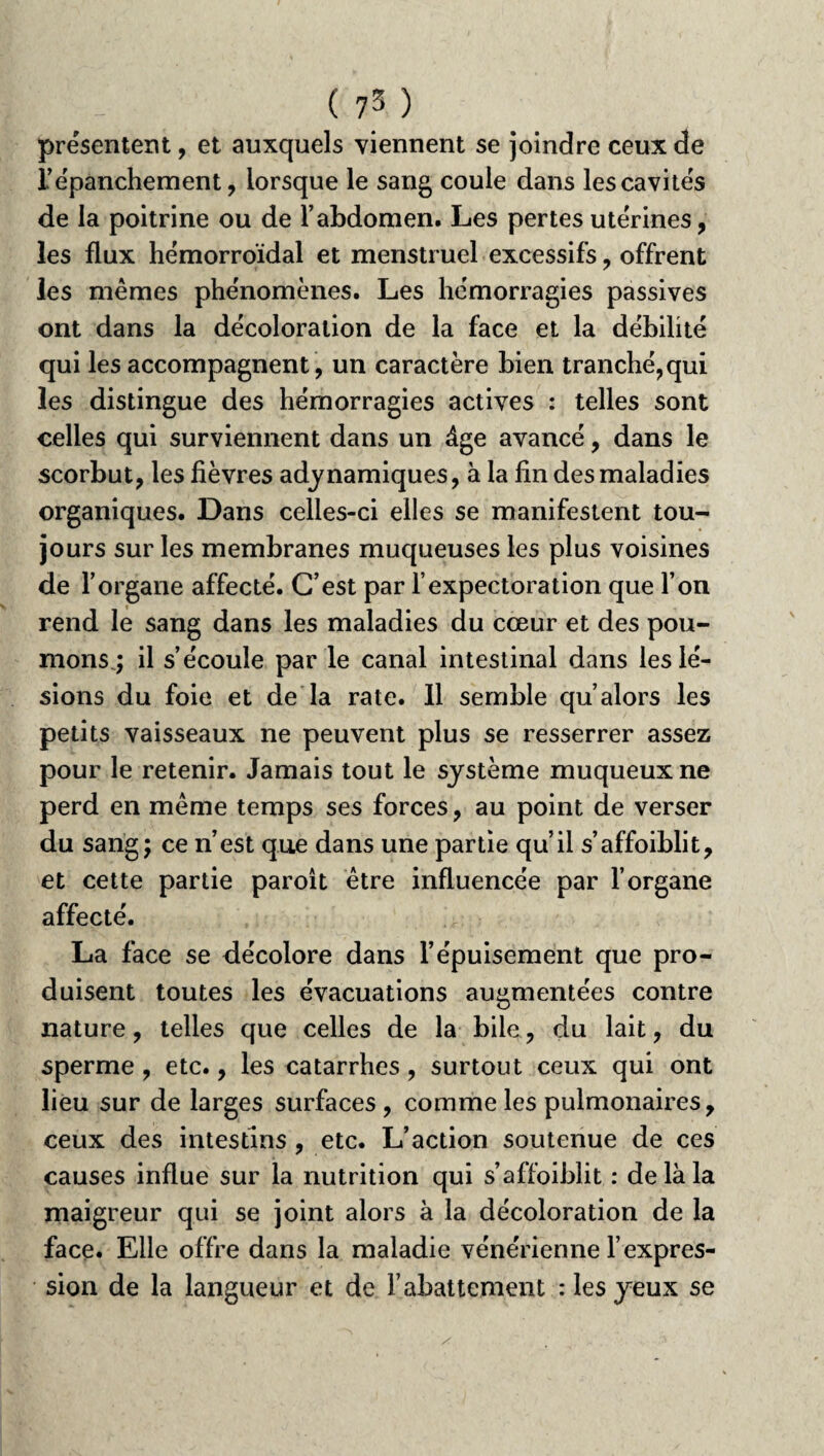 présentent, et auxquels viennent se joindre ceux de f épanchement, lorsque le sang coule dans les cavités de la poitrine ou de l’abdomen. Les pertes utérines, les flux hémorroïdal et menstruel excessifs, offrent les memes phénomènes. Les hémorragies passives ont dans la décoloration de la face et la débilité qui les accompagnent , un caractère bien tranché,qui les distingue des hémorragies actives : telles sont celles qui surviennent dans un âge avancé, dans le scorbut, les fièvres adynamiques, à la fin des maladies organiques. Dans celles-ci elles se manifestent tou¬ jours sur les membranes muqueuses les plus voisines de l’organe affecté. C’est par l’expectoration que l’on rend le sang dans les maladies du cœur et des pou¬ mons ; il s’écoule par le canal intestinal dans les lé¬ sions du foie et de la rate. 11 semble qu’alors les petits vaisseaux ne peuvent plus se resserrer assez pour le retenir. Jamais tout le système muqueux ne perd en même temps ses forces, au point de verser du sang; ce n’est que dans une partie qu’il s’affoiblit, et cette partie paroit être influencée par l’organe affecté. La face se décolore dans l’épuisement que pro¬ duisent toutes les évacuations augmentées contre nature, telles que celles de la bile, du lait, du sperme , etc., les catarrhes, surtout ceux qui ont lieu sur de larges surfaces , comme les pulmonaires, ceux des intestins , etc. L’action soutenue de ces causes influe sur la nutrition qui s’affoiblit : de là la maigreur qui se joint alors à la décoloration de la face. Elle offre dans la maladie vénérienne l’expres¬ sion de la langueur et de rabattement : les yeux se