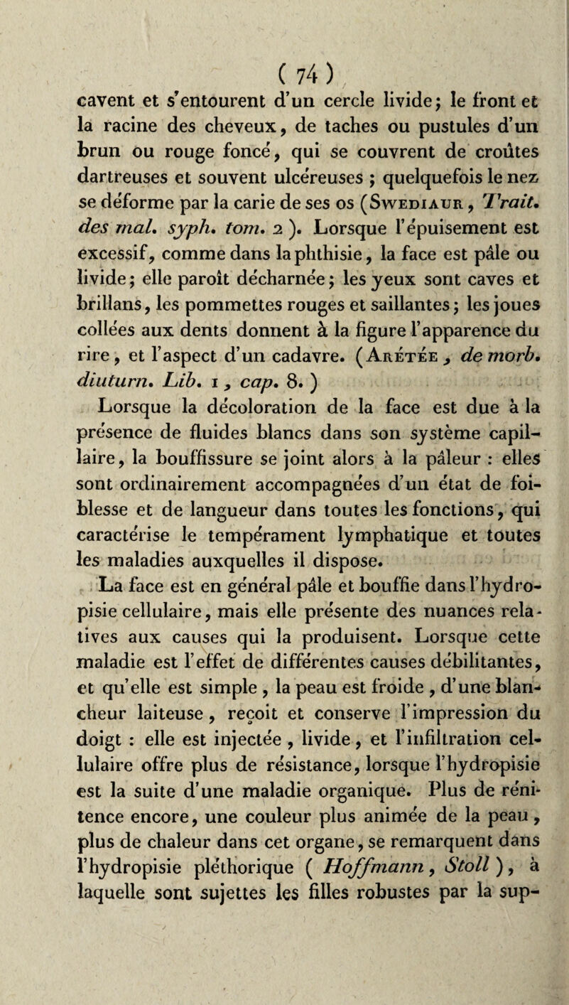 cavent et s’entourent d’un cercle livide; le front et la racine des cheveux, de taches ou pustules d’un brun ou rouge foncé, qui se couvrent de croûtes dartreuses et souvent ulcéreuses ; quelquefois le nez» se déforme par la carie de ses os (Swediaur , 'Trait, des mal. syph. tom. 2 ). Lorsque l’épuisement est excessif, comme dans la phthisie, la face est pâle ou livide; elle paroit décharnée; les yeux sont caves et brillans, les pommettes rouges et saillantes ; les joues collées aux dents donnent à la figure l’apparence du rire, et l’aspect d’un cadavre. (Aretée ^ demorb. diuturn• Lib. 1, cap. 8. ) Lorsque la décoloration de la face est due à la présence de fluides blancs dans son système capil¬ laire, la bouffissure se joint alors à la pâleur : elles sont ordinairement accompagnées d’un état de foi- blesse et de langueur dans toutes les fonctions, qui caractérise le tempérament lymphatique et toutes les maladies auxquelles il dispose. La face est en général pâle et bouffie dansl’hydro- pisie cellulaire, mais elle présente des nuances rela¬ tives aux causes qui la produisent. Lorsque cette maladie est l’effet de différentes causes débilitantes, et quelle est simple , la peau est froide , d’une blan¬ cheur laiteuse, reçoit et conserve l’impression du doigt : elle est injectée , livide, et l’infiltration cel¬ lulaire offre plus de résistance, lorsque l’hydropisie est la suite d’une maladie organique. Plus de réni¬ tence encore, une couleur plus animée de la peau, plus de chaleur dans cet organe, se remarquent dans l’hydropisie pléthorique ( Hoffmann, 6V0//), à laquelle sont sujettes les filles robustes par la sup-