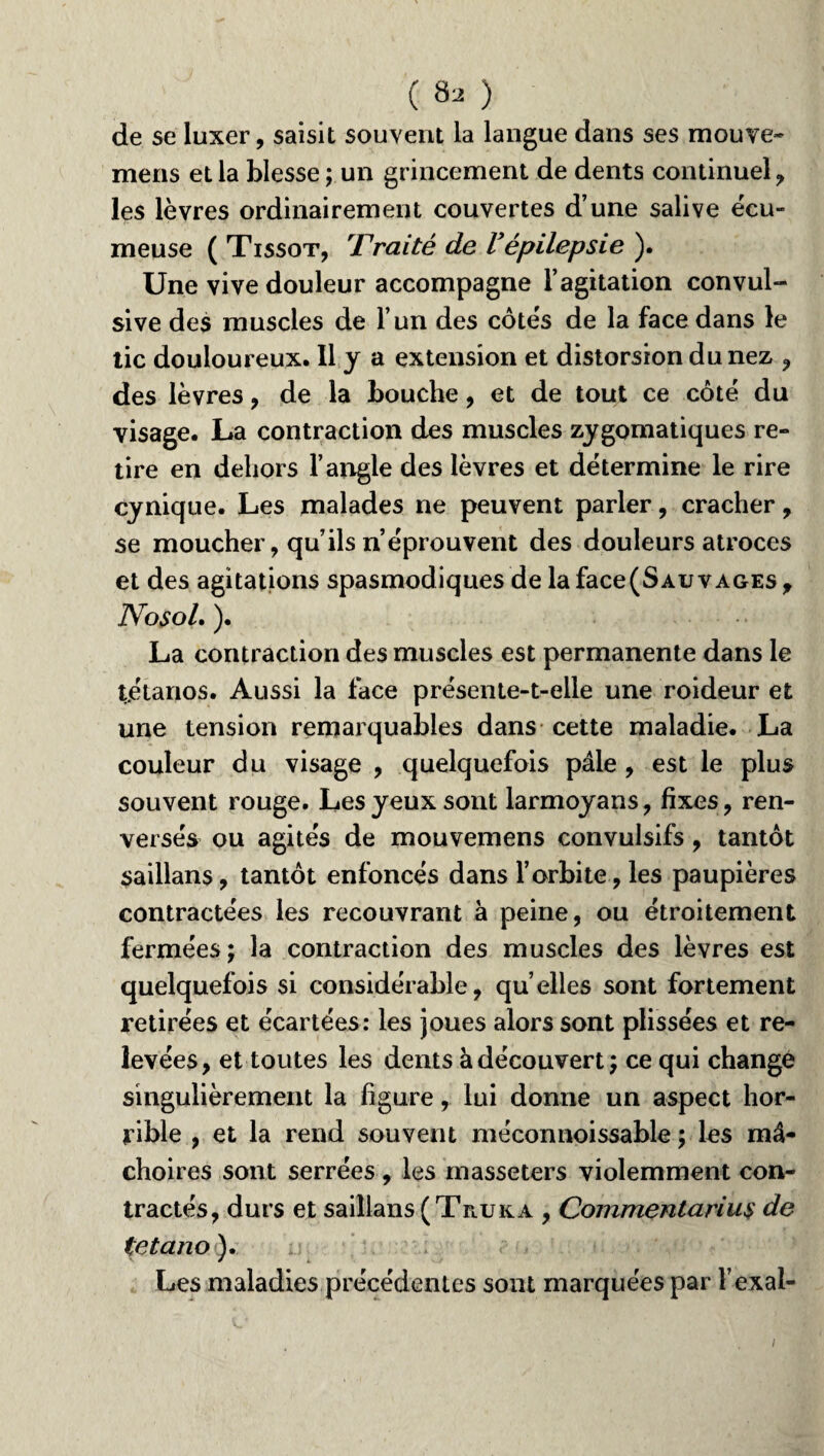 de se luxer, saisit souvent la langue dans ses mouve- mens et la blesse ; un grincement de dents continuel, les lèvres ordinairement couvertes d’une salive écu- meuse ( Tissot, Traité de Vépilepsie ). Une vive douleur accompagne l’agitation convul¬ sive des muscles de l’un des côtes de la face dans le tic douloureux. Il y a extension et distorsion du nez , des lèvres, de la bouche, et de tout ce côté du visage. La contraction des muscles zygomatiques re¬ tire en dehors l’angle des lèvres et détermine le rire cynique. Les malades ne peuvent parler, cracher, se moucher, qu’ils n’éprouvent des douleurs atroces et des agitations spasmodiques de la face (Sauvages , NosoL ). La contraction des muscles est permanente dans le tétanos. Aussi la face présente-t-elle une roideur et une tension remarquables dans cette maladie. La couleur du visage , quelquefois pâle , est le plus souvent rouge. Les yeux sont larmoyans, fixes, ren¬ versés ou agités de mouvemens convulsifs, tantôt saillans, tantôt enfoncés dans l’orbite, les paupières contractées les recouvrant à peine, ou étroitement fermées; la contraction des muscles des lèvres est quelquefois si considérable, qu’elles sont fortement retirées et écartées: les joues alors sont plissées et re¬ levées, et toutes les dents à découvert; ce qui change singulièrement la figure, lui donne un aspect hor¬ rible , et la rend souvent méconnoissable ; les mâ¬ choires sont serrées, les masseters violemment con¬ tractés, durs et saillans (Te.uka , Commentarius de tetano ). Les maladies précédentes sont marquées par l’exal-