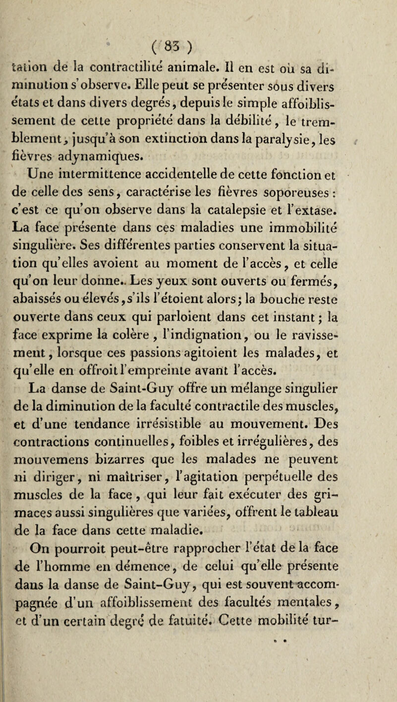 talion de la contractilité animale. Il en est où sa di¬ minution s’observe. Elle peut se présenter sous divers états et dans divers degrés, depuis le simple affoiblis- sement de cette propriété dans la débilité, le trem¬ blement ^ jusqu’à son extinction dans la paralysie, les fièvres adynamiqües. Une intermittence accidentelle de cette fonction et de celle des sens, caractérise les fièvres soporeuses : c’est ce qu’on observe dans la catalepsie et l’extase. La face présente dans ces maladies une immobilité singulière. Ses différentes parties conservent la situa¬ tion qu elles avoient au moment de l’accès, et celle qu’on leur donne.. Les yeux sont ouverts ou fermés, abaissés ou élevés, s’ils l’étoient alors ; la bouche reste ouverte dans ceux qui parloient dans cet instant ; la face exprime la colère , l’indignation, ou le ravisse¬ ment, lorsque ces passions agitoient les malades, et qu’elle en offroitl’empreinte avant l’accès. La danse de Saint-Guy offre un mélange singulier de la diminution de la faculté contractile des muscles, et d’une tendance irrésistible au mouvement. Des contractions continuelles, foibles et irrégulières, des mouvemens bizarres que les malades ne peuvent ni diriger, ni maîtriser, l’agitation perpétuelle des muscles de la face , qui leur fait exécuter des gri¬ maces aussi singulières que variées, offrent le tableau de la face dans cette maladie. On pourroit peut-être rapprocher l’état de la face de l’homme en démence, de celui qu’elle présente dans la danse de Saint-Guy, qui est souvent^accom- pagnée d’un affoiblissement des facultés mentales, et d’un certain degré de fatuité. Cette mobilité tur-