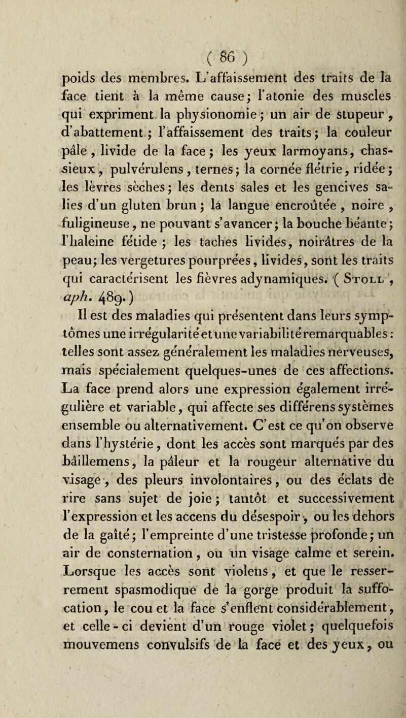 poids des membres. L’affaissement des traits de la face tient à la même cause; l’atonie des muscles qui expriment la physionomie ; un air de stupeur , d’abattement ; l’affaissement des traits ; la couleur pâle , livide de la face; les yeux larmoyans, chas¬ sieux , pulvérulens , ternes ; la cornée flétrie, ridée ; les lèvres sèches; les dents sales et les gencives sa- lies d’un gluten brun ; la langue encroûtée , noire , fuligineuse , ne pouvant s’avancer ; la bouche béante ; l’haleine fétide ; les taches livides, noirâtres de la peau; les vergetures pourprées, livides, sont les traits qui caractérisent les fièvres adynamiques. ( Stoll , aph. 489.) Il est des maladies qui présentent dans leurs symp¬ tômes une irrégularité et une variabili té remarquables : telles sont assez généralement les maladies nerveuses, mais spécialement quelques-unes de ces affections. La face prend alors une expression également irré¬ gulière et variable, qui affecte ses différenssystèmes ensemble ou alternativement. C’est ce qu’on observe dans l’hystérie, dont les accès sont marqués par des bâillemens, la pâleur et la rougeur alternative du visage, des pleurs involontaires, ou des éclats de rire sans sujet de joie ; tantôt et successivement l’expression et les accens du désespoir-, ou les dehors de la gaîté; l’empreinte d’une tristesse profonde; un air de consternation, ou un visage calme et serein. Lorsque les accès sont violens, et que le resser¬ rement spasmodique de la gorge produit la suffo¬ cation, le cou et la face s’enflent considérablement, et celle - ci devient d’un rouge violet ; quelquefois mouvemens convulsifs de la face et des yeux, ou